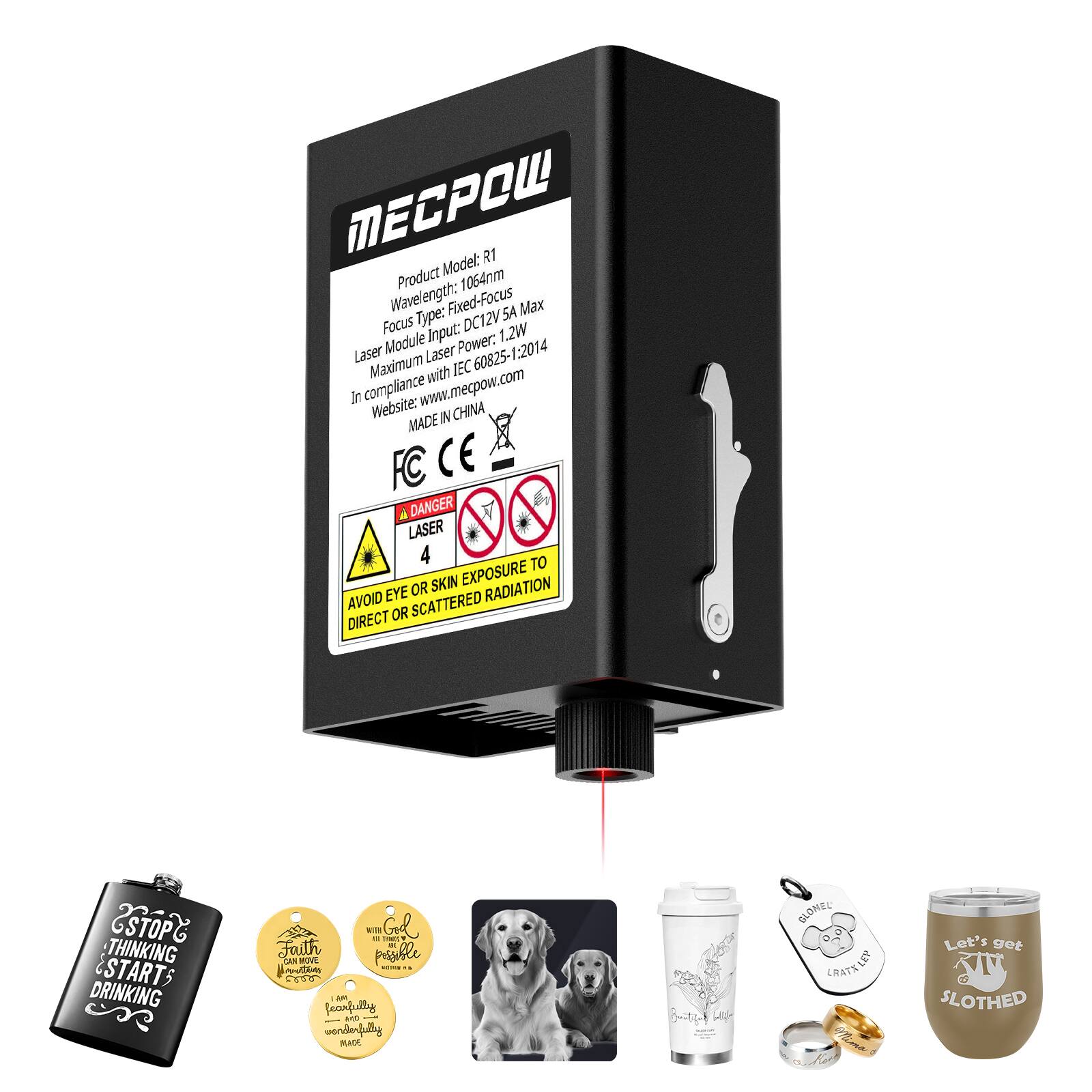 Product Model: R1  
Wavelength: 1064nm  
Focus Type: Fixed-Focus  
Laser Module Input: DC12V 1.2W  
Maximum Laser Power: 60825-1-2014  
In compliance with IEC 60825  
Website: www.mecpow.com  
MADE IN CHINA  

FC CE  

DANGER  
LASER  
4  
AVOID EYE OR SKIN EXPOSURE TO DIRECT OR SCATTERED RADIATION  

STOP THINKING & START DRINKING  
Faith can move mountains  
I am wonderfully made  
Let's get SLOTHED