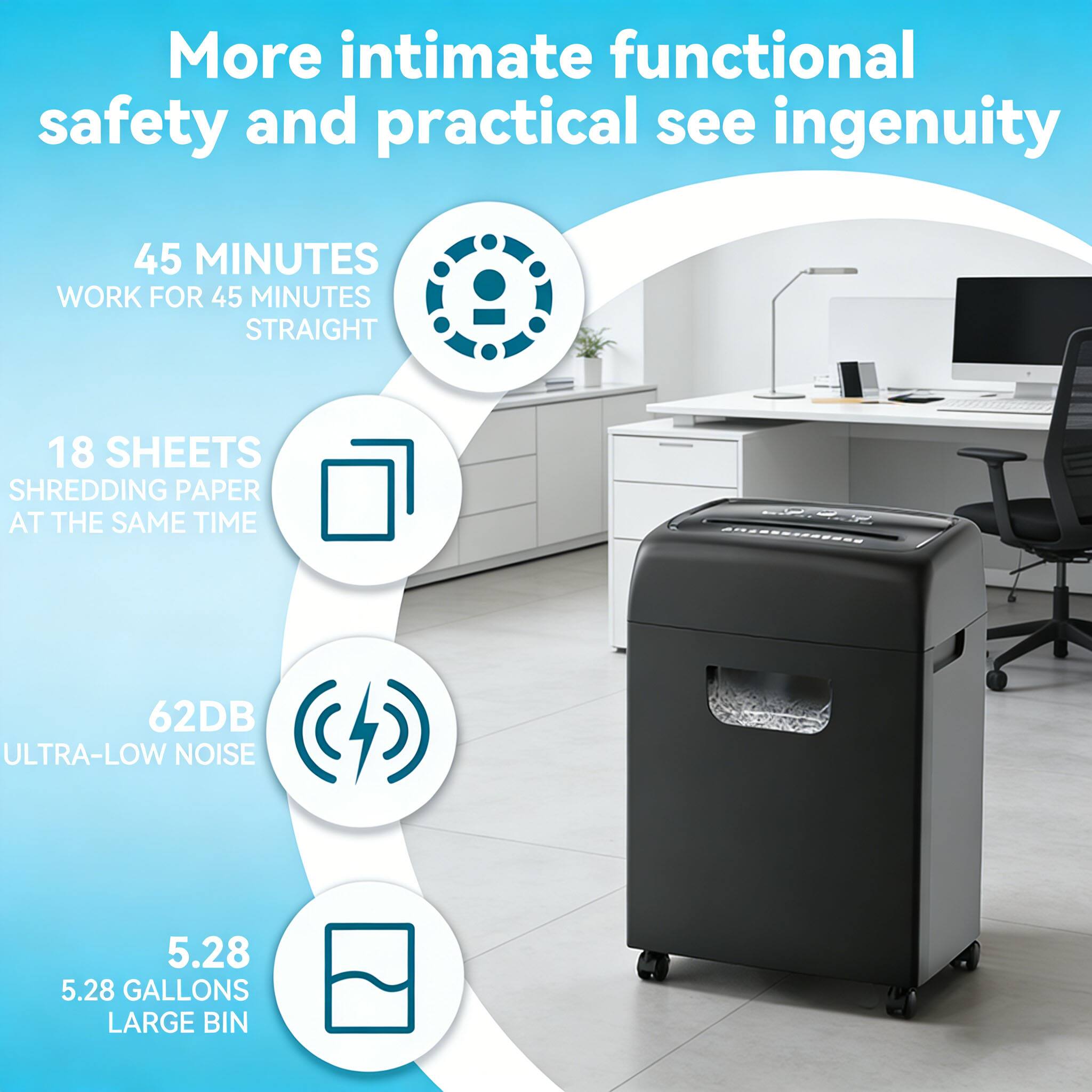 More intimate functional safety and practical see ingenuity

- 45 MINUTES WORK FOR 45 MINUTES STRAIGHT
- 18 SHEETS SHREDDING PAPER AT THE SAME TIME
- 62DB ULTRA-LOW NOISE
- 5.28 GALLONS LARGE BIN
