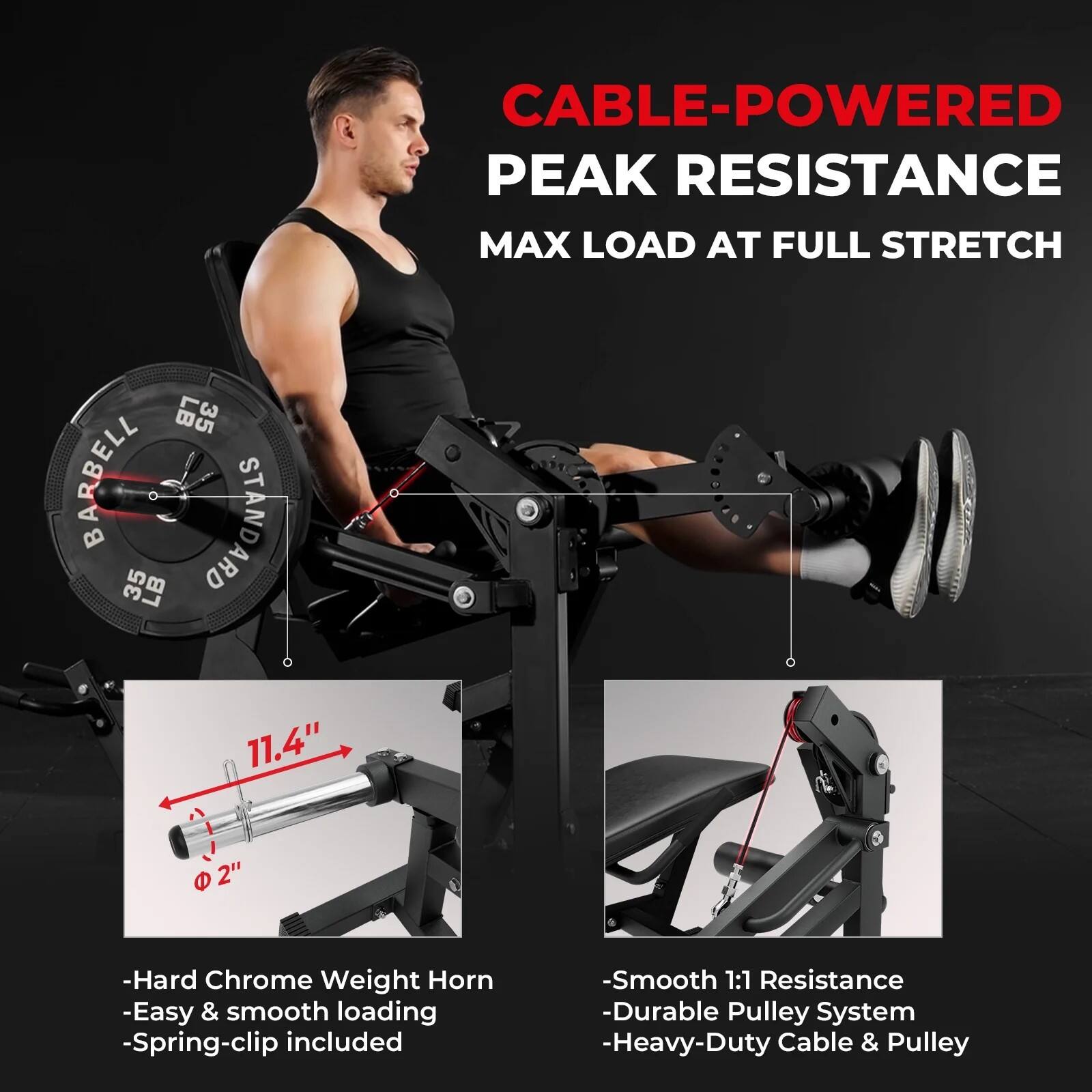 CABLE-POWERED PEAK RESISTANCE  
MAX LOAD AT FULL STRETCH  

BARBELL STANDARD  
35 LB  

- Hard Chrome Weight Horn  
- Easy & smooth loading  
- Spring-clip included  
- Smooth 1:1 Resistance  
- Durable Pulley System  
- Heavy-Duty Cable & Pulley  

11.4"  
2"