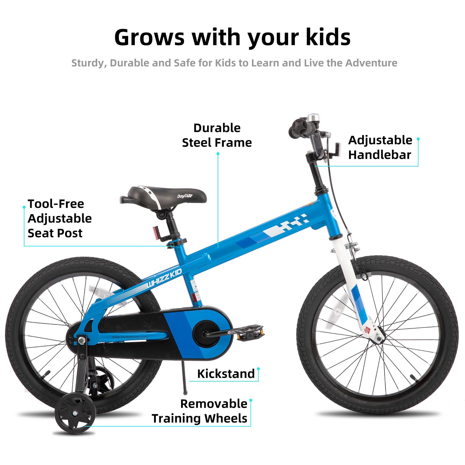 Grows with your kids  
Sturdy, Durable and Safe for Kids to Learn and Live the Adventure  
Durable Steel Frame  
Adjustable Handlebar  
Tool-Free Adjustable Seat Post  
Kickstand  
Removable Training Wheels  
www.joystarbokoo.com