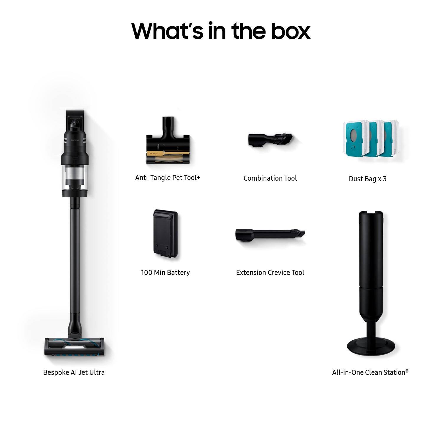 What's in the box:
- Anti-Tangle Pet Tool
- Combination Tool
- Dust Bag x 3
- 100 Min Battery Extension
- Crevice Tool
- Bespoke AI Jet Ultra
- All-in-One Clean Station