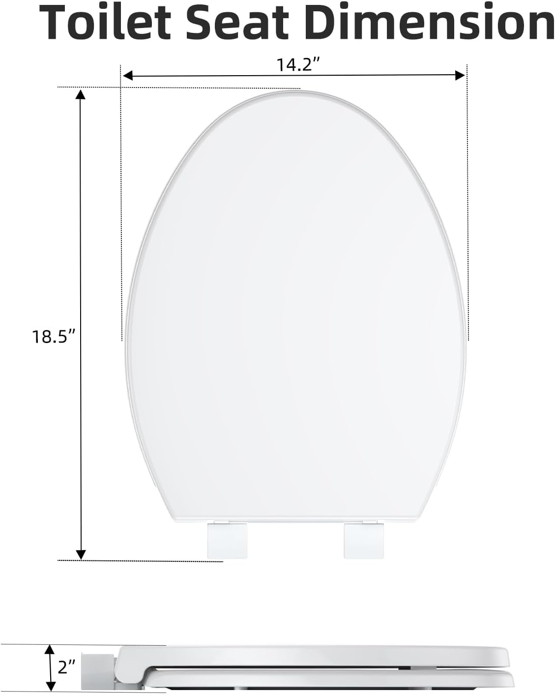 Toilet Seat Dimension  
14.2" (width)  
18.5" (height)  
2" (projection)