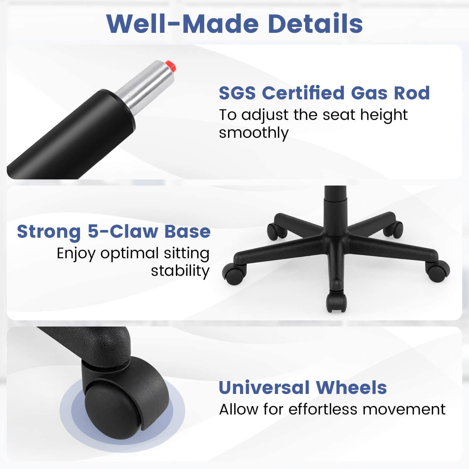 Well-Made Details

SGS Certified Gas Rod  
To adjust the seat height smoothly

Strong 5-Claw Base  
Enjoy optimal sitting stability

Universal Wheels  
Allow for effortless movement