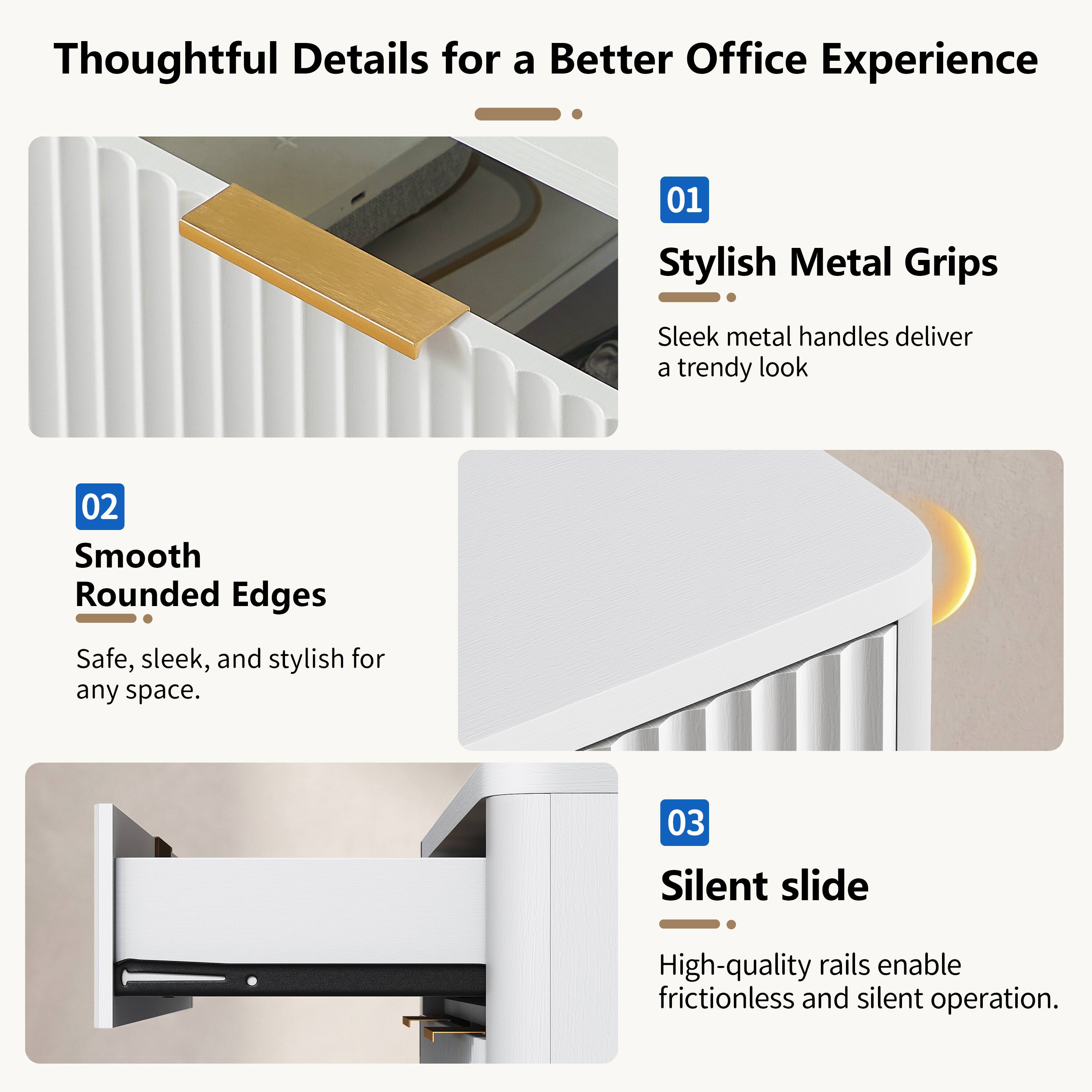Thoughtful Details for a Better Office Experience

01 Stylish Metal Grips
Sleek metal handles deliver a trendy look

02 Smooth Rounded Edges
Safe, sleek, and stylish for any space

03 Silent slide
High-quality rails enable frictionless and silent operation
