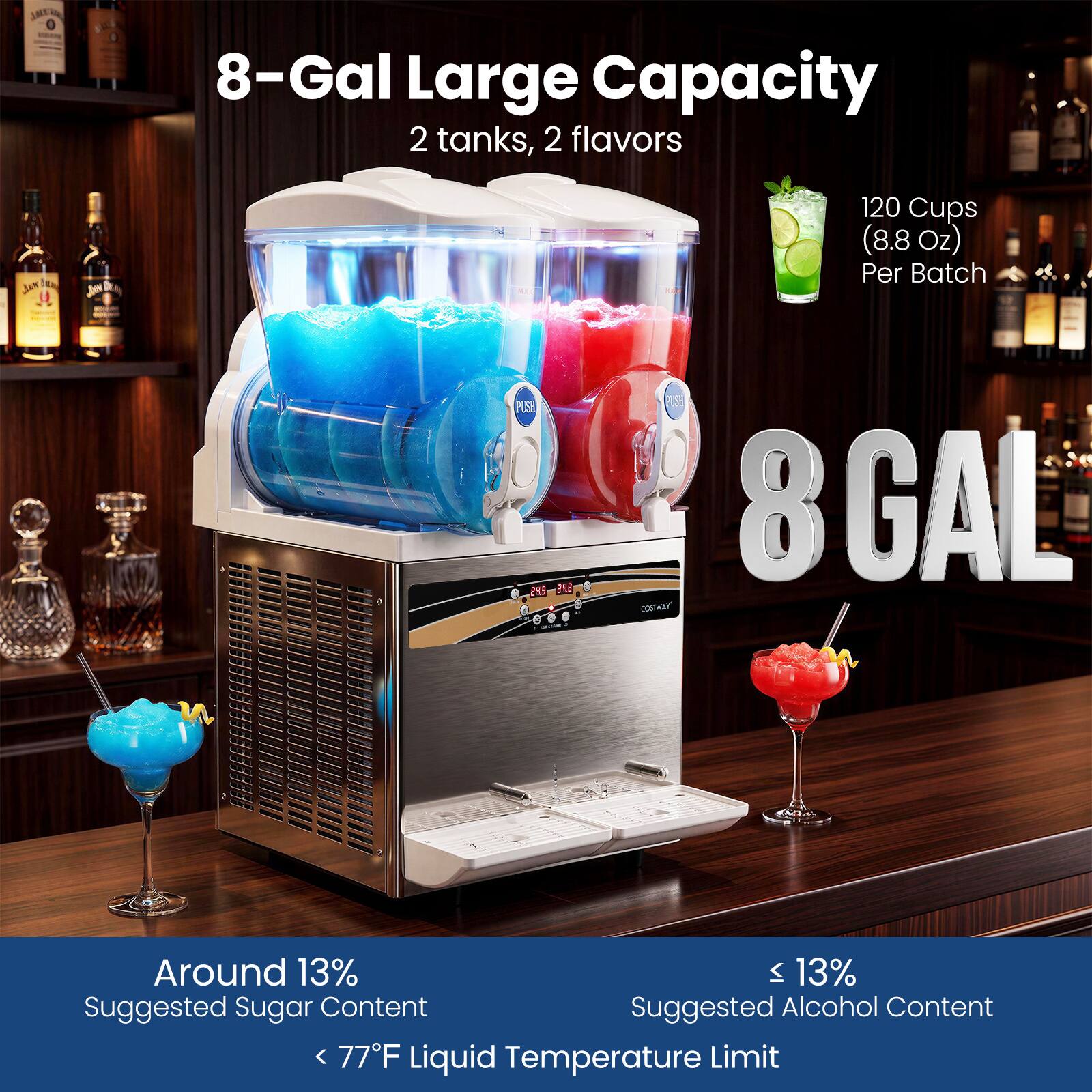 8-Gal Large Capacity  
2 tanks, 2 flavors  
120 Cups (8.8 Oz) Per Batch  
Around 13% Suggested Sugar Content  
< 77°F Liquid Temperature Limit  
≤ 13% Suggested Alcohol Content