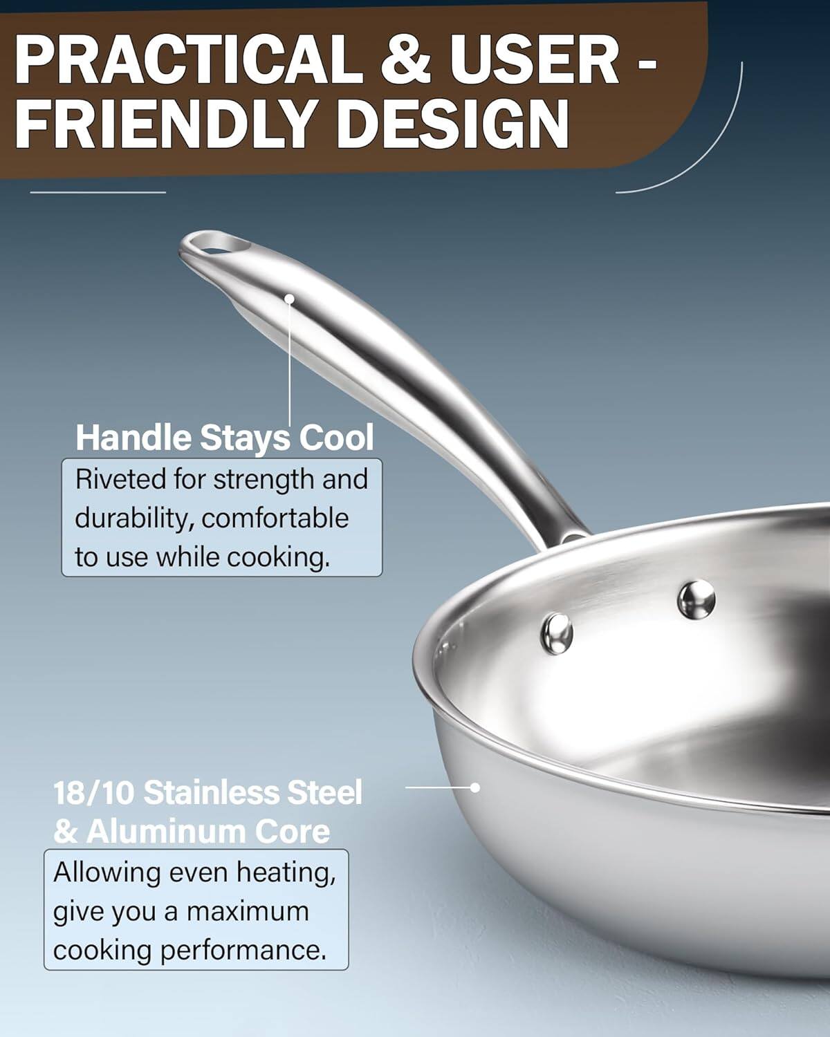 PRACTICAL & USER-FRIENDLY DESIGN

Handle Stays Cool
Riveted for strength and durability, comfortable to use while cooking.

18/10 Stainless Steel & Aluminum Core
Allowing even heating, give you a maximum cooking performance.