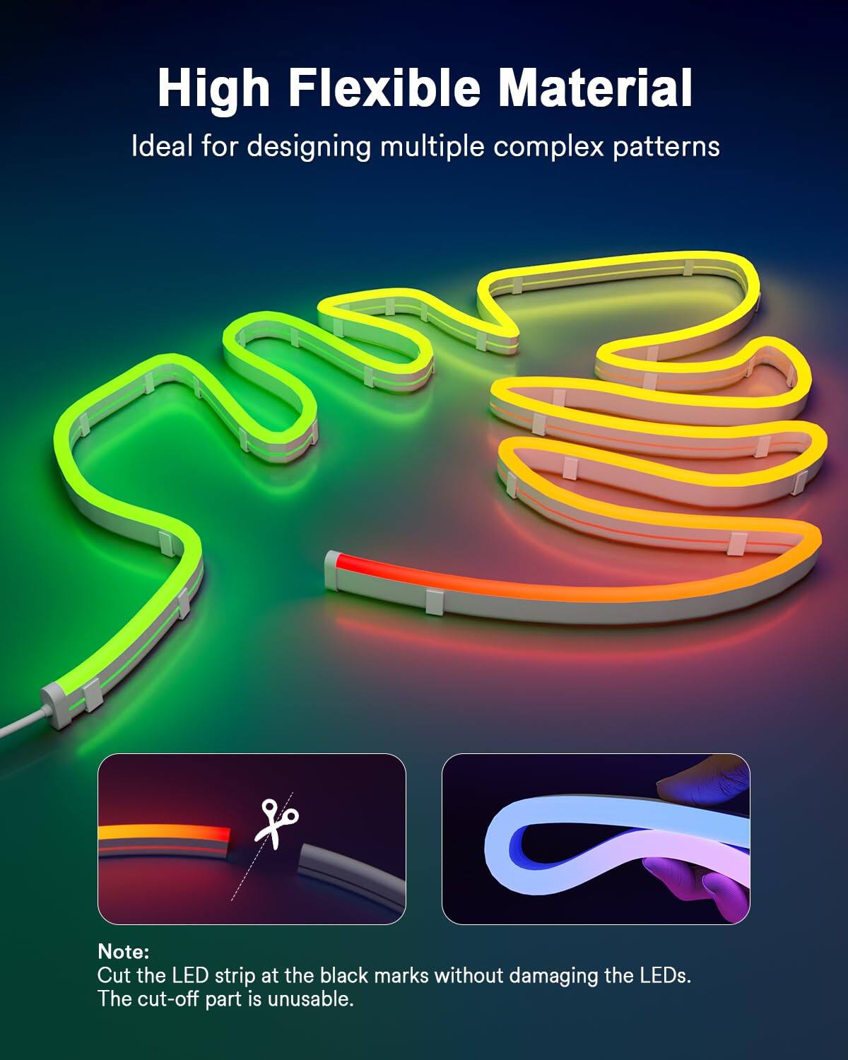 High Flexible Material  
Ideal for designing multiple complex patterns  

Note: Cut the LED strip at the black marks without damaging the LEDs. The cut-off part is unusable.
