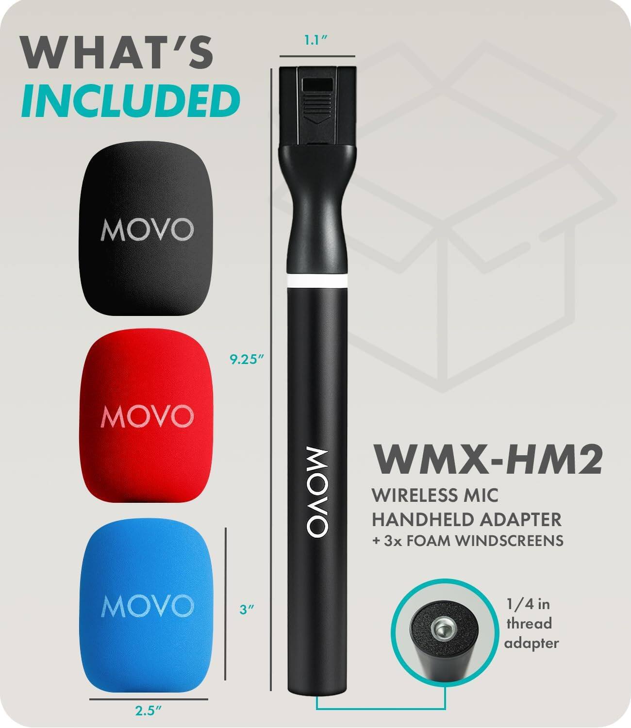1.1" WHAT'S INCLUDED
MOVO
9.25" MOVO MOVO 3"
WMX-HM2 MOVO WIRELESS MIC HANDHELD ADAPTER + 3x FOAM WINDSCREENS
1/4 in thread adapter