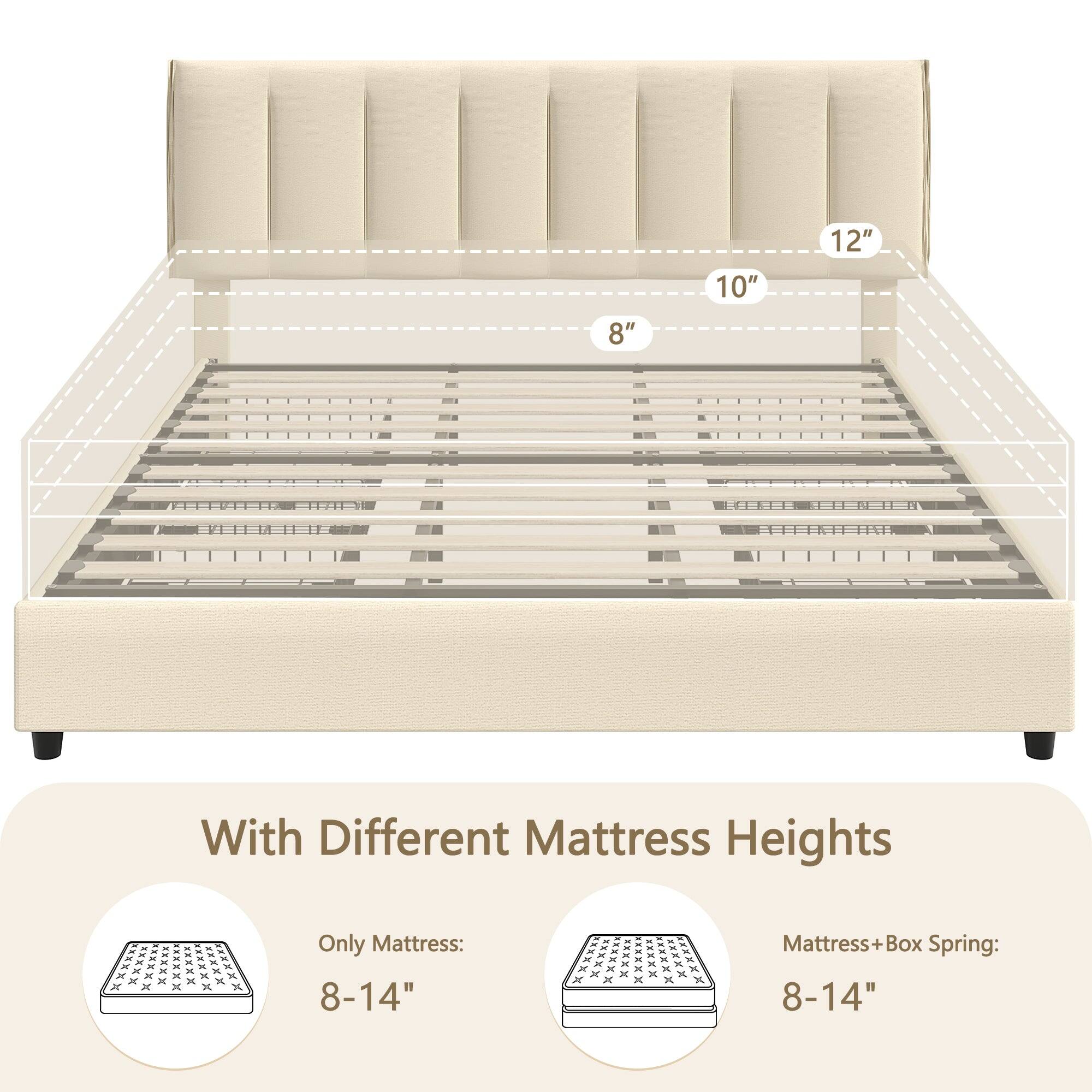 8" 10" 12" With Different Mattress Heights

Only Mattress: 8-14"

Mattress + Box Spring: 8-14"