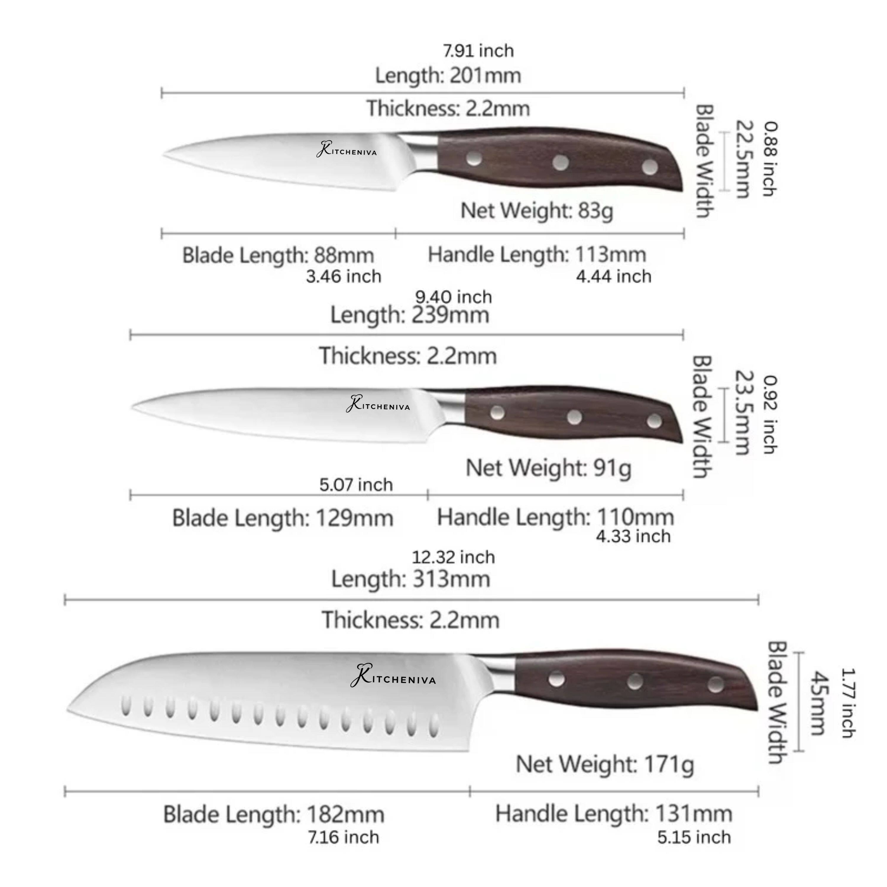7.91 inch Length: 201mm Thickness: 2.2mm Blade 0.88 Width 22.5mm inch Net Weight: 83g Blade Length: 88mm Handle Length: 113mm 3.46 inch 4.44 inch 9.40 inch Length: 239mm Thickness: 2.2mm KITCHENIVA Blade 0.92 Width 23.5mm inch Net Weight: 91g 5.07 inch Blade Length: 129mm Handle Length: 110mm 4.33 inch 12.32 inch Length: 313mm Thickness: 2.2mm KITCHENIVA Blade Net Width Weight: 171g Blade Length: 182mm Handle Length: 131 mm 7.16 inch 5.15 inch 45mm 1.77 inch