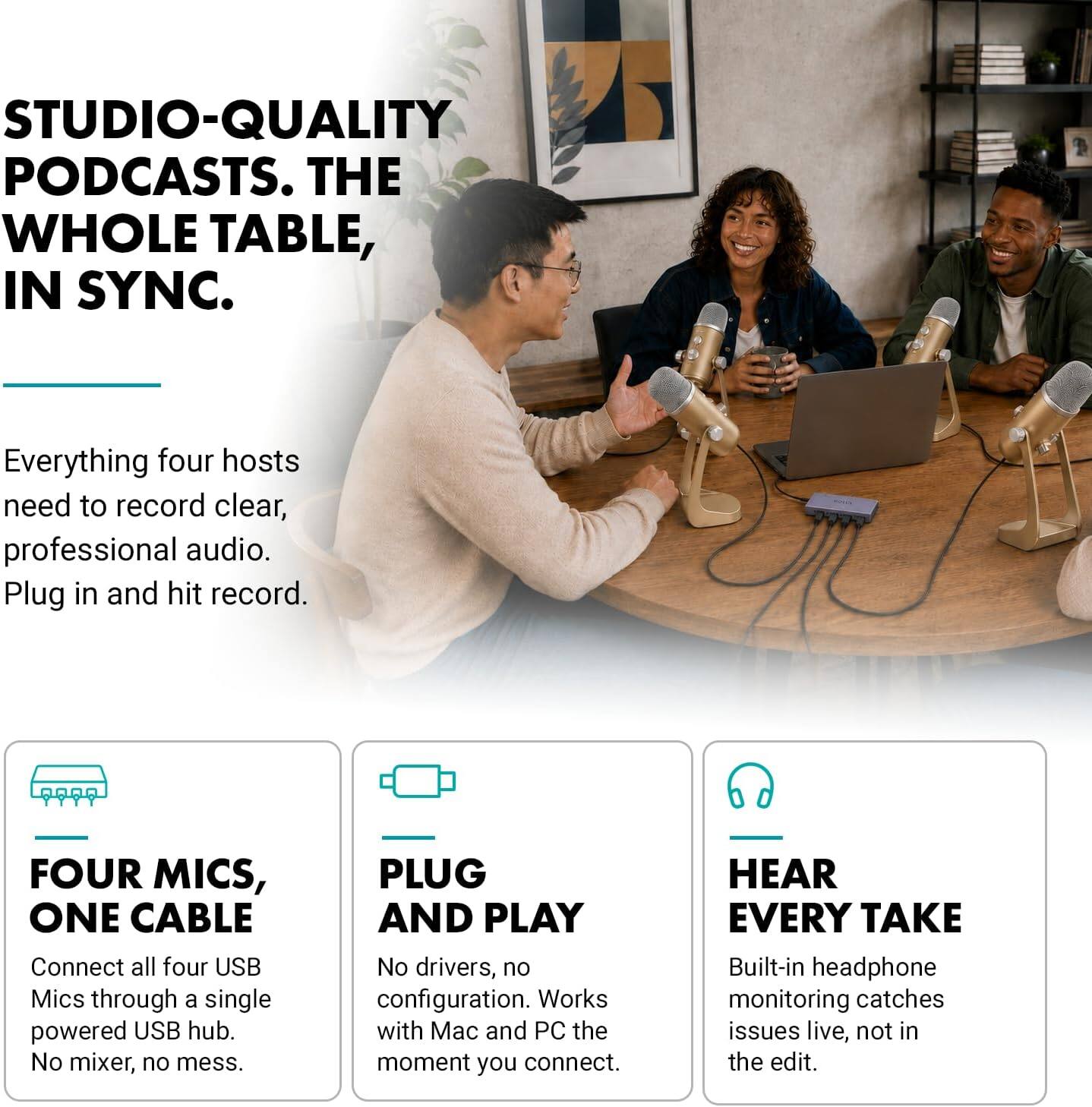 STUDIO-QUALITY PODCASTS. THE WHOLE TABLE, IN SYNC.

Everything four hosts need to record clear, professional audio. Plug in and hit record.

FOUR MICS, ONE CABLE
Connect all four USB Mics through a single powered USB hub. No mixer, no mess.

PLUG AND PLAY
No drivers, no configuration. Works with Mac and PC the moment you connect.

HEAR EVERY TAKE
Built-in headphone monitoring catches issues live, not in the edit.