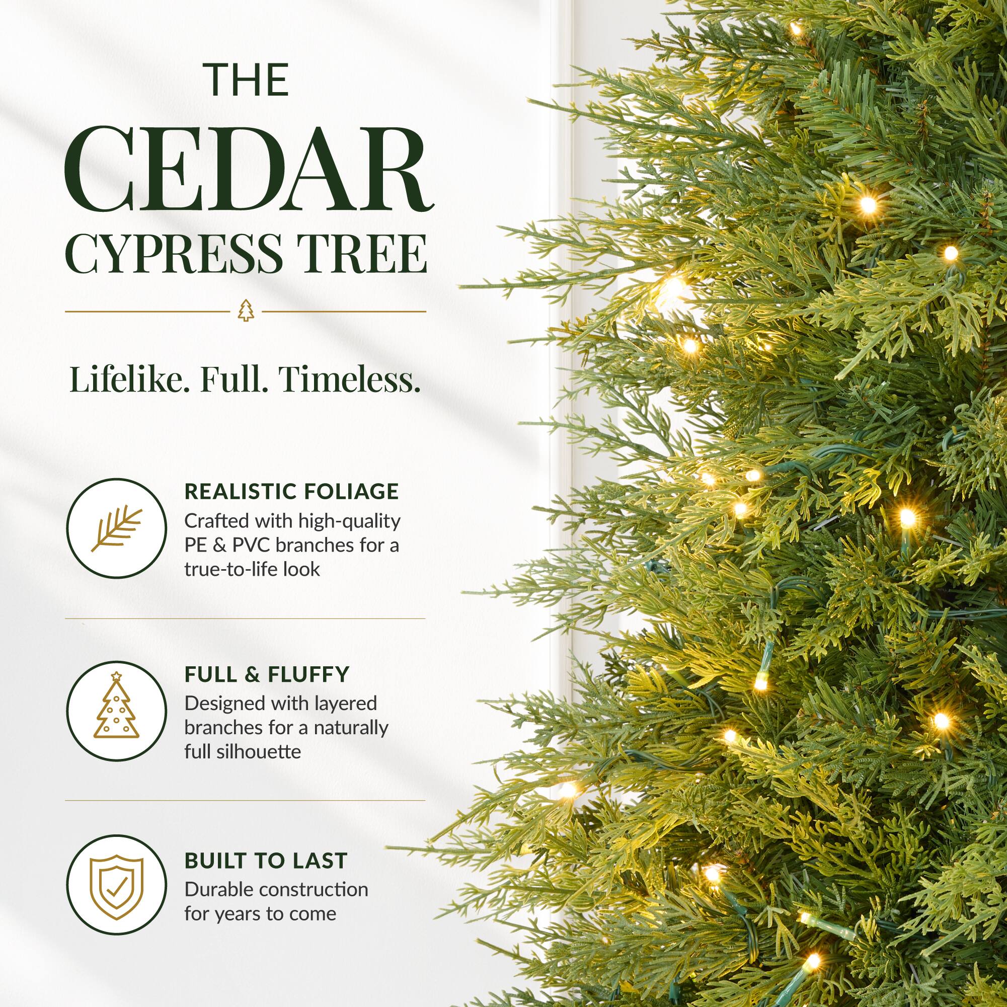THE CEDAR CYPRESS TREE

Lifelike. Full. Timeless.

REALISTIC FOLIAGE
Crafted with high-quality PE & PVC branches for a true-to-life look

FULL & FLUFFY
Designed with layered branches for a naturally full silhouette

BUILT TO LAST
Durable construction for years to come