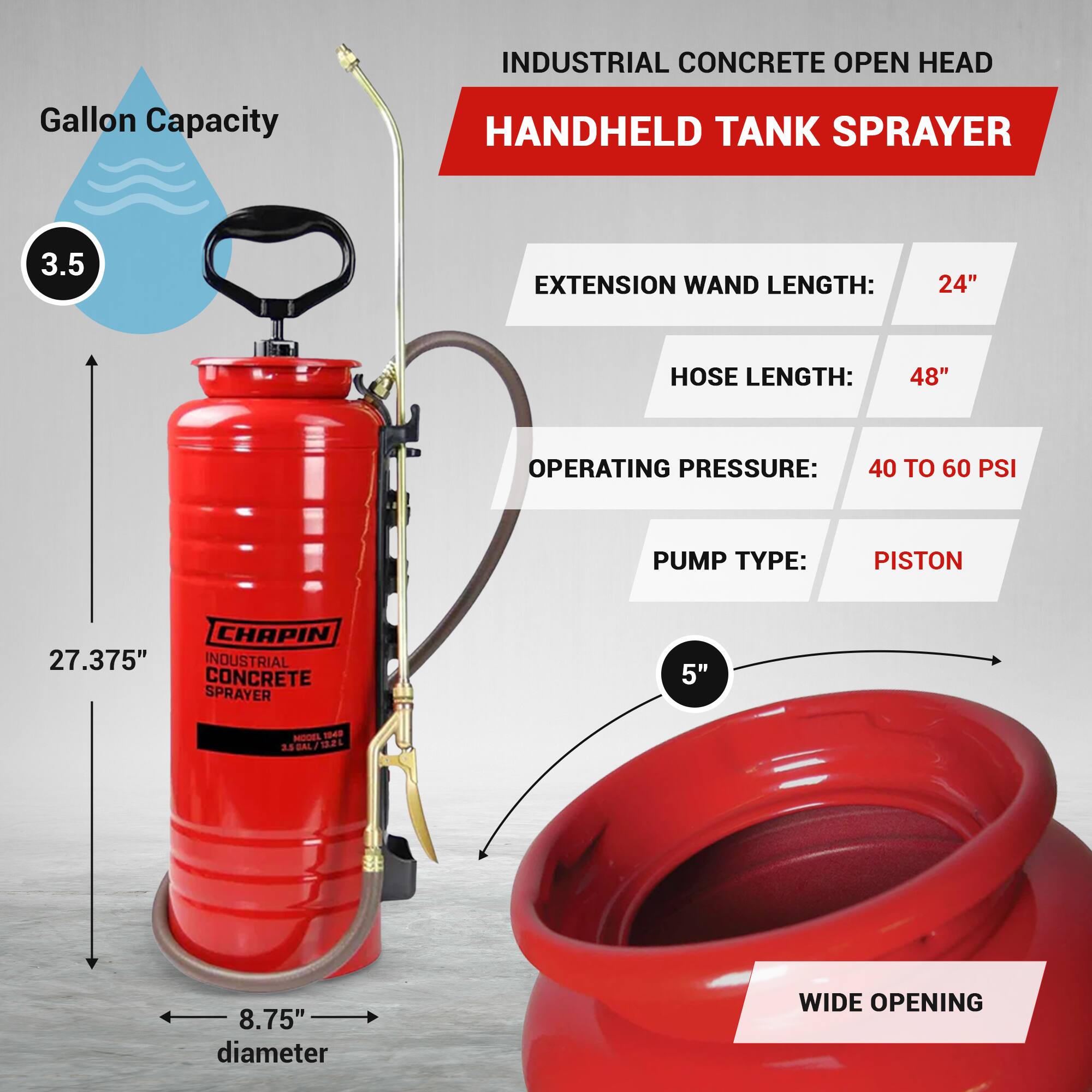 INDUSTRIAL CONCRETE OPEN HEAD  
HANDHELD TANK SPRAYER  

- Gallon Capacity: 3.5  
- Extension Wand Length: 24"  
- Hose Length: 48"  
- Operating Pressure: 40 to 60 PSI  
- Pump Type: Piston  

Dimensions:  
- Height: 27.375"  
- Diameter: 8.75"  
- Wide Opening: 5"  

Model: 1049