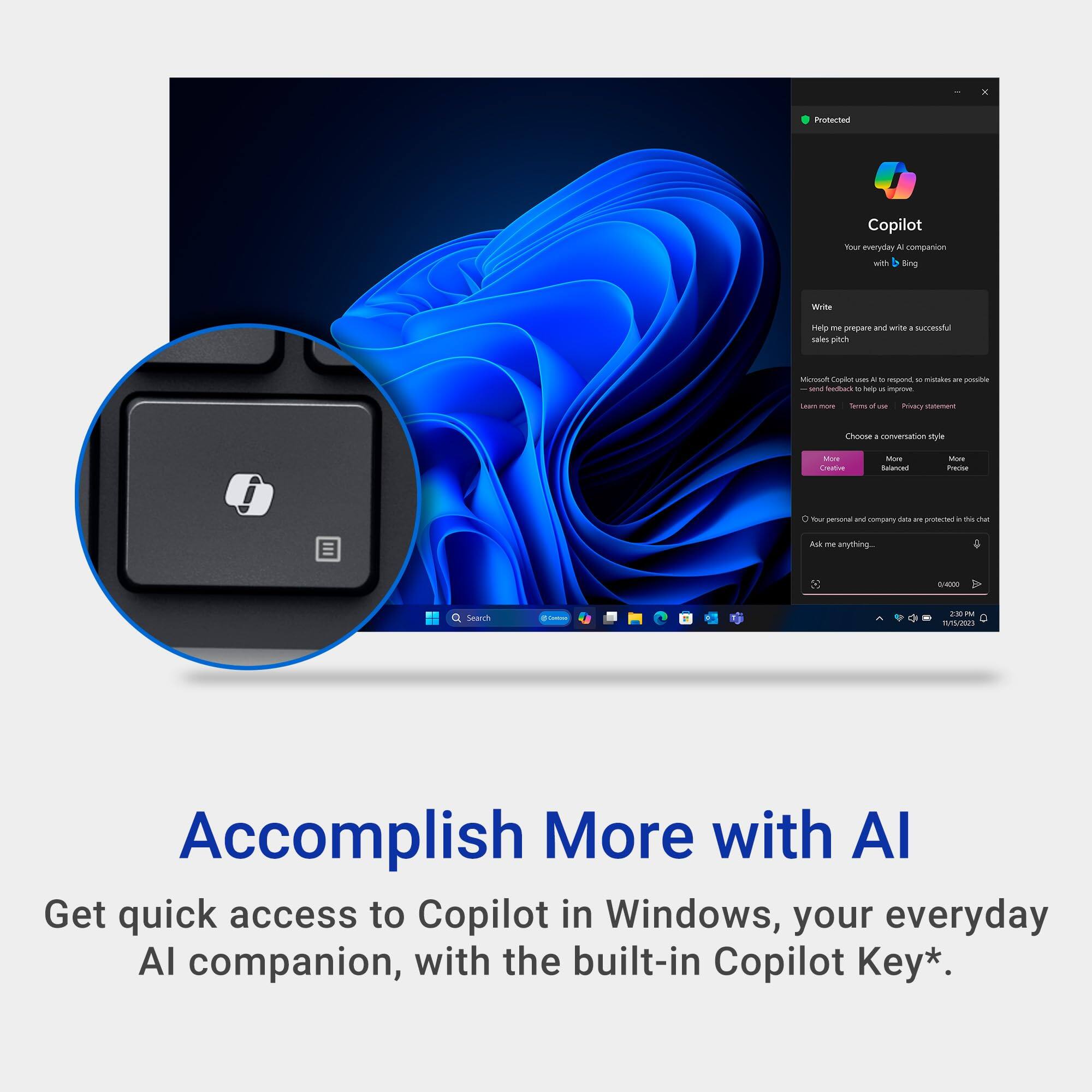 Protected Copilot - Your everyday AI companion with Bing

Help - Write a sales pitch

Choose a conversation style

- More Creative
- More Balanced
- More Precise

Your personal and company data is protected in this chat

Accomplish More with AI

Get quick access to Copilot in Windows, your everyday AI companion, with the built-in Copilot Key*.