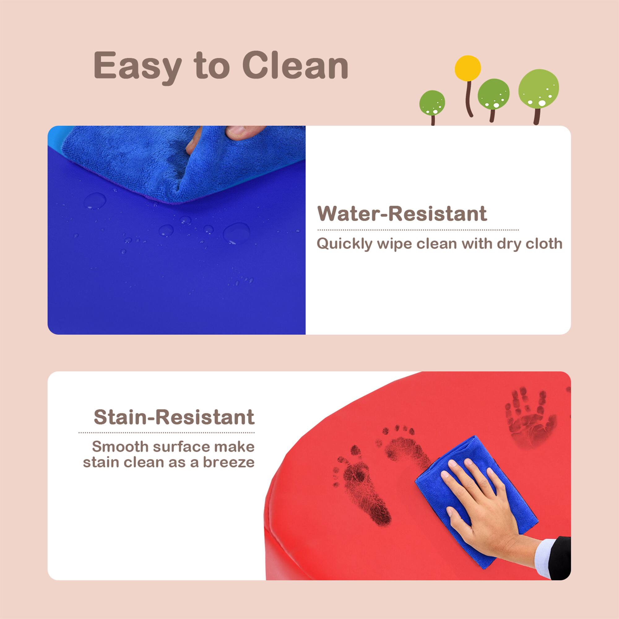 Easy to Clean

Water-Resistant  
Quickly wipe clean with dry cloth

Stain-Resistant  
Smooth surface makes stain clean as a breeze