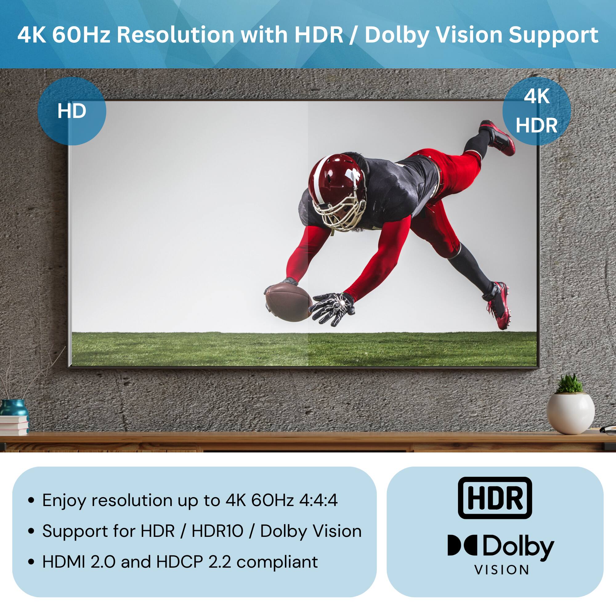 4K 60Hz Resolution with HDR / Dolby Vision Support

- Enjoy resolution up to 4K 60Hz 4:4:4
- Support for HDR / HDR10 / Dolby Vision
- HDMI 2.0 and HDCP 2.2 compliant

HDR
Dolby VISION