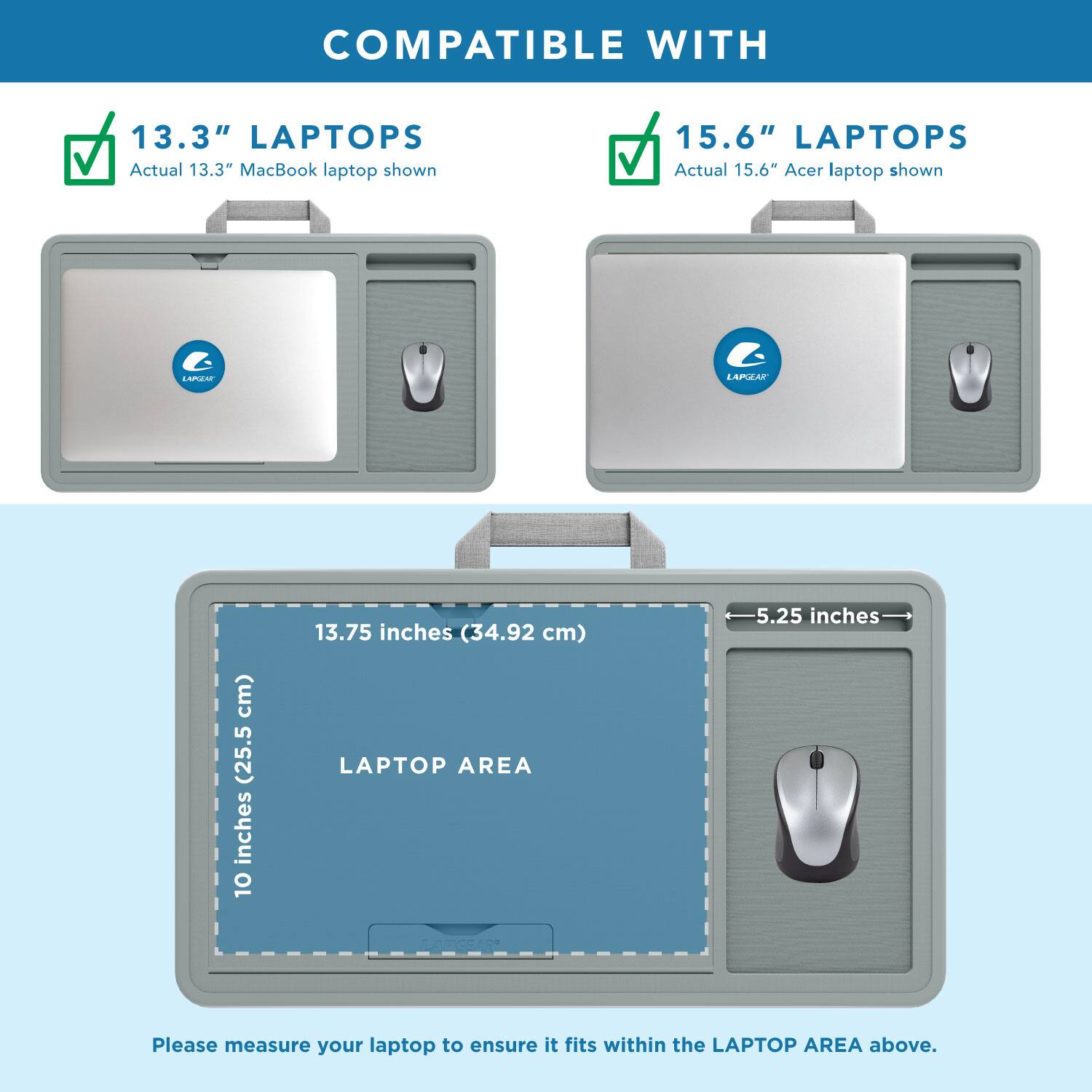 COMPATIBLE WITH

13.3" LAPTOPS
Actual 13.3" MacBook laptop shown

15.6" LAPTOPS
Actual 15.6" Acer laptop shown

LAPTOP AREA
10 inches (25.5 cm) x 13.75 inches (34.92 cm)

Please measure your laptop to ensure it fits within the LAPTOP AREA above.