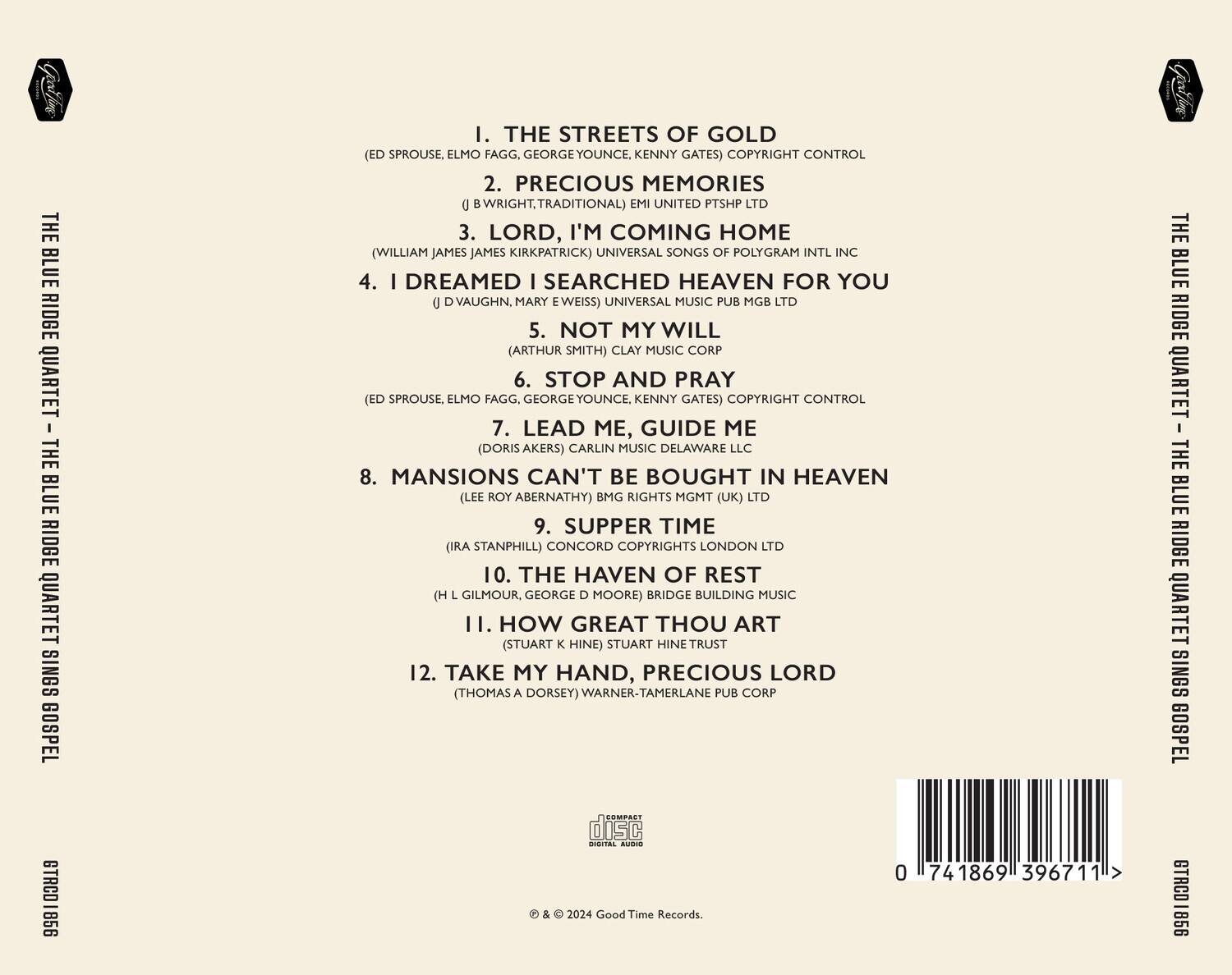 **THE BLUE RIDGE QUARTET - THE BLUE RIDGE QUARTET SINGS GOSPEL**

1. **THE STREETS OF GOLD**  
   (ED SPROUSE, ELMO FAGG, GEORGE YOUNCE, KENNY GATES) COPYRIGHT CONTROL

2. **PRECIOUS MEMORIES**  
   (J BRIGHT, TRADITIONAL) EMI UNITED PTSHP LTD

3. **LORD, I'M COMING HOME**  
   (WILLIAM JAMES JAMES KIRKPATRICK) UNIVERSAL SONGS OF POLYGRAM INTL INC

4. **I DREAMED I SEARCHED HEAVEN FOR YOU**  
   (J D VAUGHN, MARY EWEISS) UNIVERSAL MUSIC PUB MGB LTD

5. **NOT MY WILL**  
   (ARTHUR SMITH) CLAY MUSIC CORP

6. **STOP AND PRAY**  
   (ED SPROUSE, ELMO FAGG, GEORGE YOUNCE, KENNY GATES) COPYRIGHT CONTROL

7. **LEAD ME, GUIDE ME**  
   (DORIS AKERS) CARLIN MUSIC DELAWARE LLC

