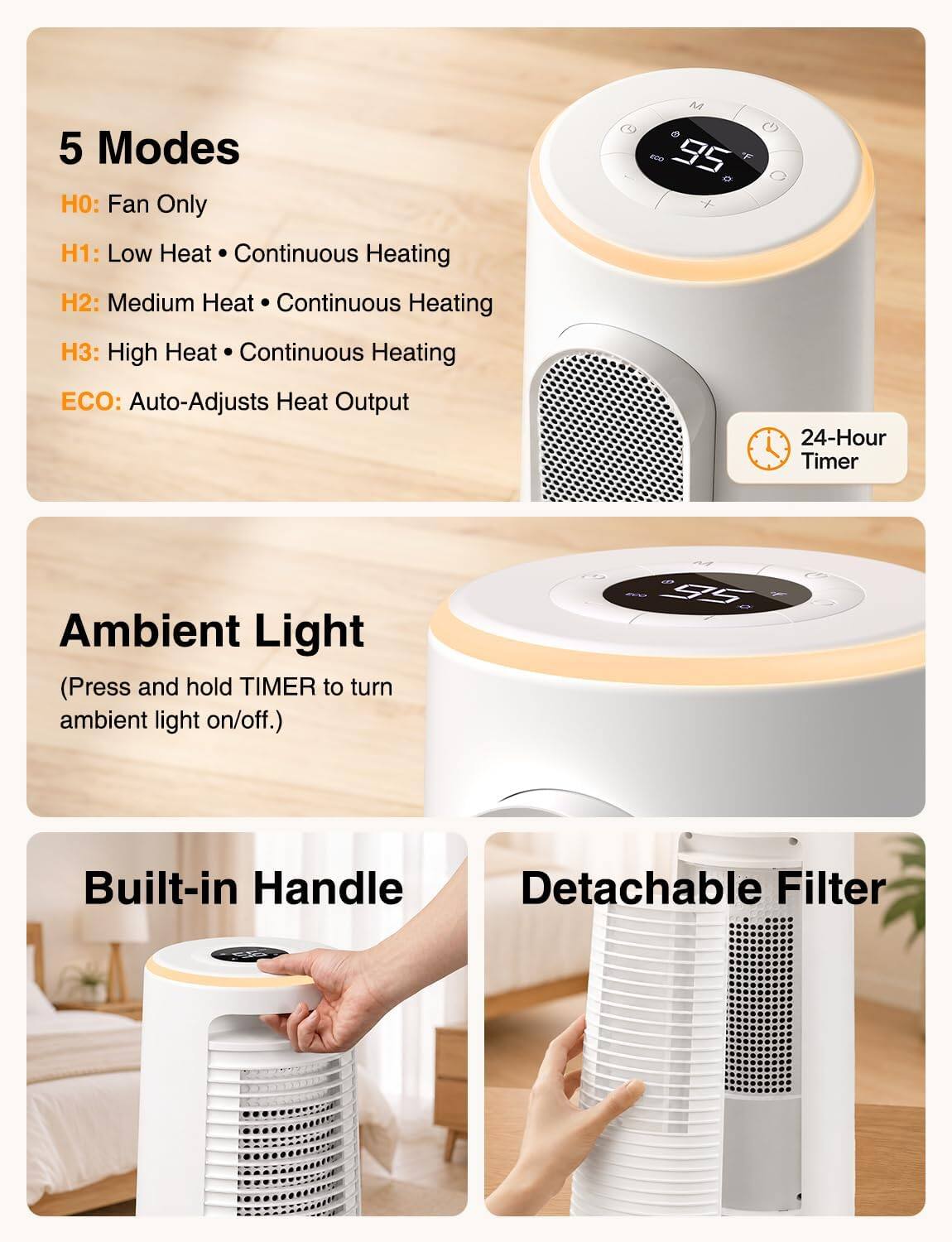 5 Modes:
- H0: Fan Only
- H1: Low Heat • Continuous Heating
- H2: Medium Heat • Continuous Heating
- H3: High Heat • Continuous Heating
- ECO: Auto-Adjusts Heat Output

24-Hour Timer

Ambient Light (Press and hold TIMER to turn ambient light on/off.)

Built-in Handle

Detachable Filter