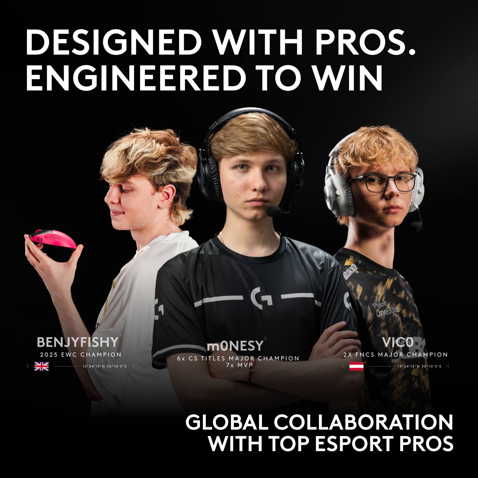DESIGNED WITH PROS. ENGINEERED TO WIN

BENJYFISHY
2025 EWC CHAMPION
15:24'15'N 5010'3E

mONESY
6x CS TITLES MAJOR CHAMPION
7x MVP

VICO
2X FNCS MAJOR CHAMPION
15:24'15'N 5010'3E

GLOBAL COLLABORATION WITH TOP ESPORT PROS