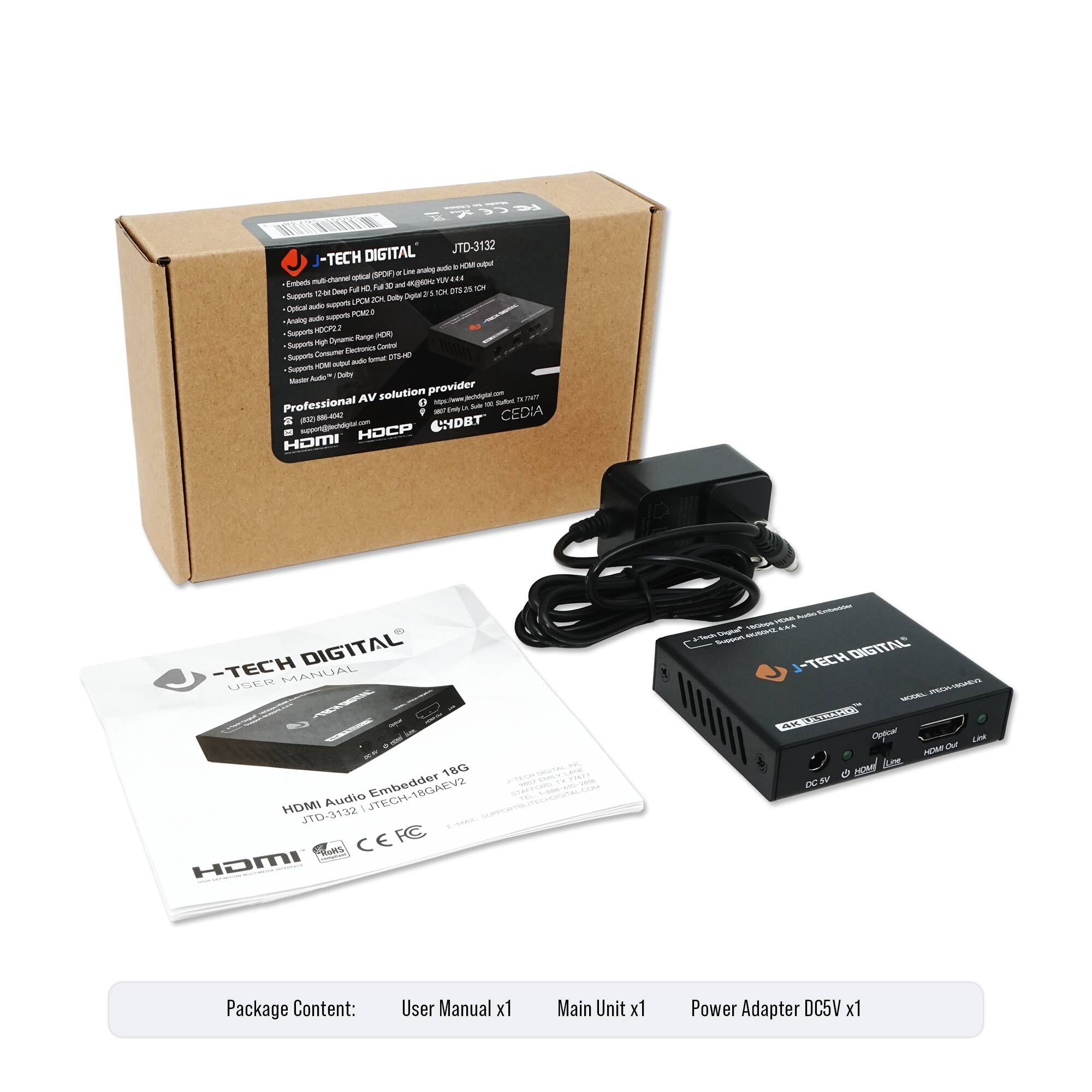 **J-TECH DIGITAL**  
JTD-3132  
HDMI Audio Embedder 18G  
JTD-3132 J-TECH DIGITAL  
Professional AV solution provider  
www.jtechdigital.com  
HDMI HDCP CEDIA  

**Package Content:**  
User Manual x1  
Main Unit x1  
Power Adapter DC5V x1  

**Features:**  
- Embeds multi-channel audio into HDMI  
- Supports 12-bit RGB, YCbCr 4:4:4, YCbCr 4:2:2, YCbCr 4:2:0  
- Supports HDMI 2.0, HDCP 2.2  
- Supports Consumer Electronics Control (CEC)  
- Supports 3D  
- Supports 4Kx2K@30Hz  
- Supports 1080p@120Hz  
- Supports 1080i@120Hz  
- Supports 1080p@60Hz  
- Supports 1080i@60Hz  
- Supports 1080p@30Hz  
- Supports 1080i@30