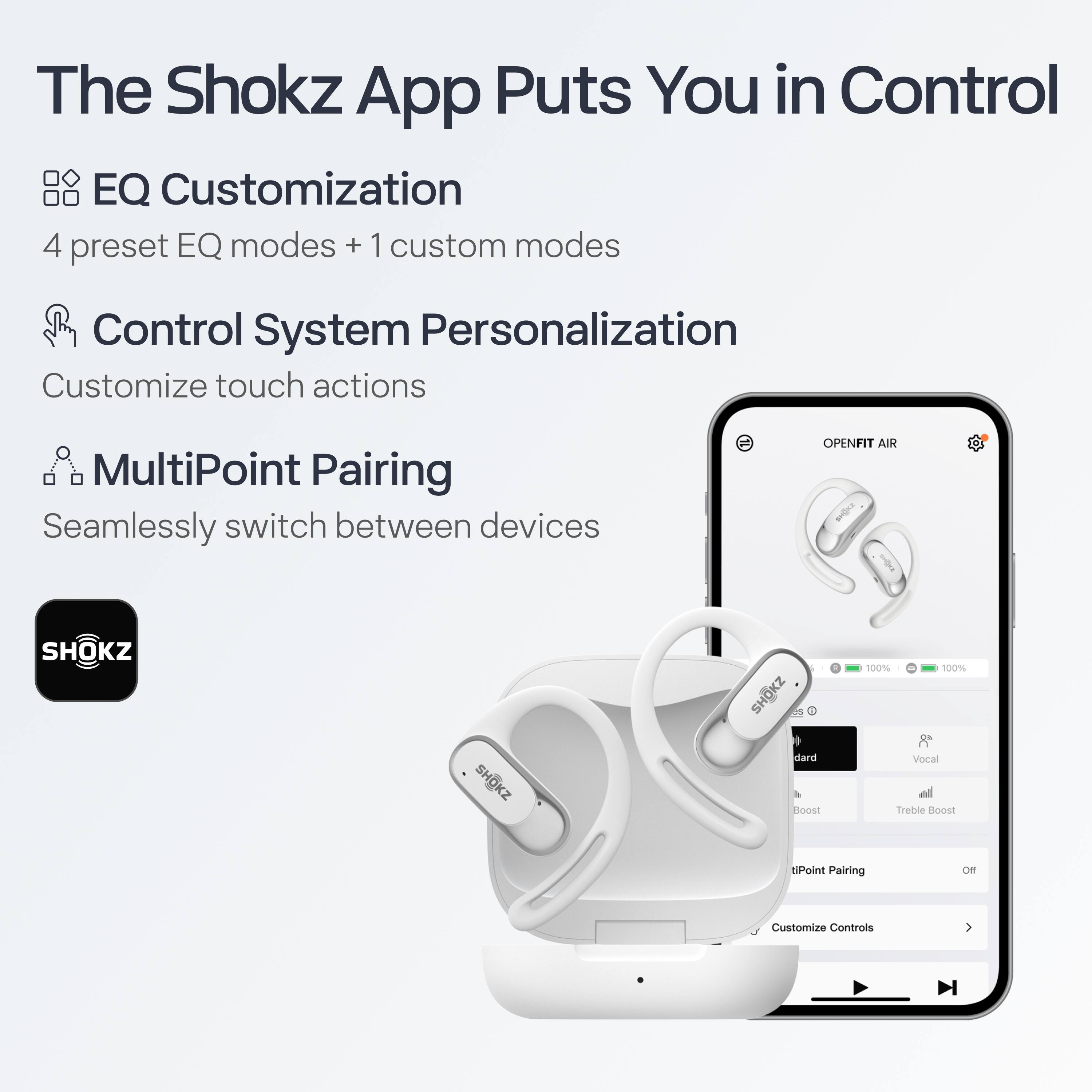 The Shokz App Puts You in Control

- **EQ Customization**
  - 4 preset EQ modes + 1 custom mode

- **Control System Personalization**
  - Customize touch actions

- **MultiPoint Pairing**
  - Seamlessly switch between devices

OPENFIT AIR

- 100% 100%
- dard
- Vocal
- Boost
- Treble Boost
- MultiPoint Pairing
- Customize Controls