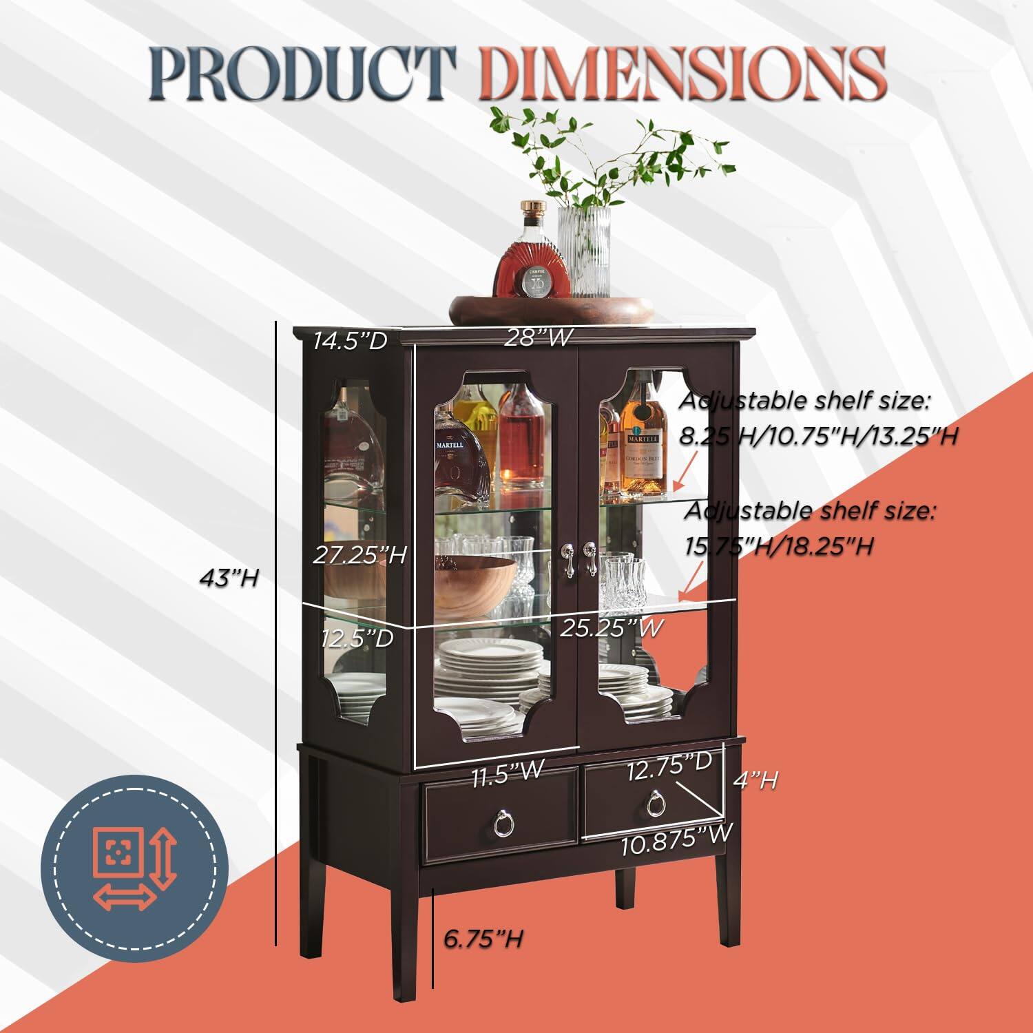 PRODUCT DIMENSIONS

14.5"D x 28"W x 43"H

Adjustable shelf size: 8.25"H / 10.75"H / 13.25"H

Adjustable shelf size: 15.75"H / 18.25"H

12.5"D x 25.25"W x 11.5"W x 12.75"D x 4"H x 10.875"W x 6.75"H