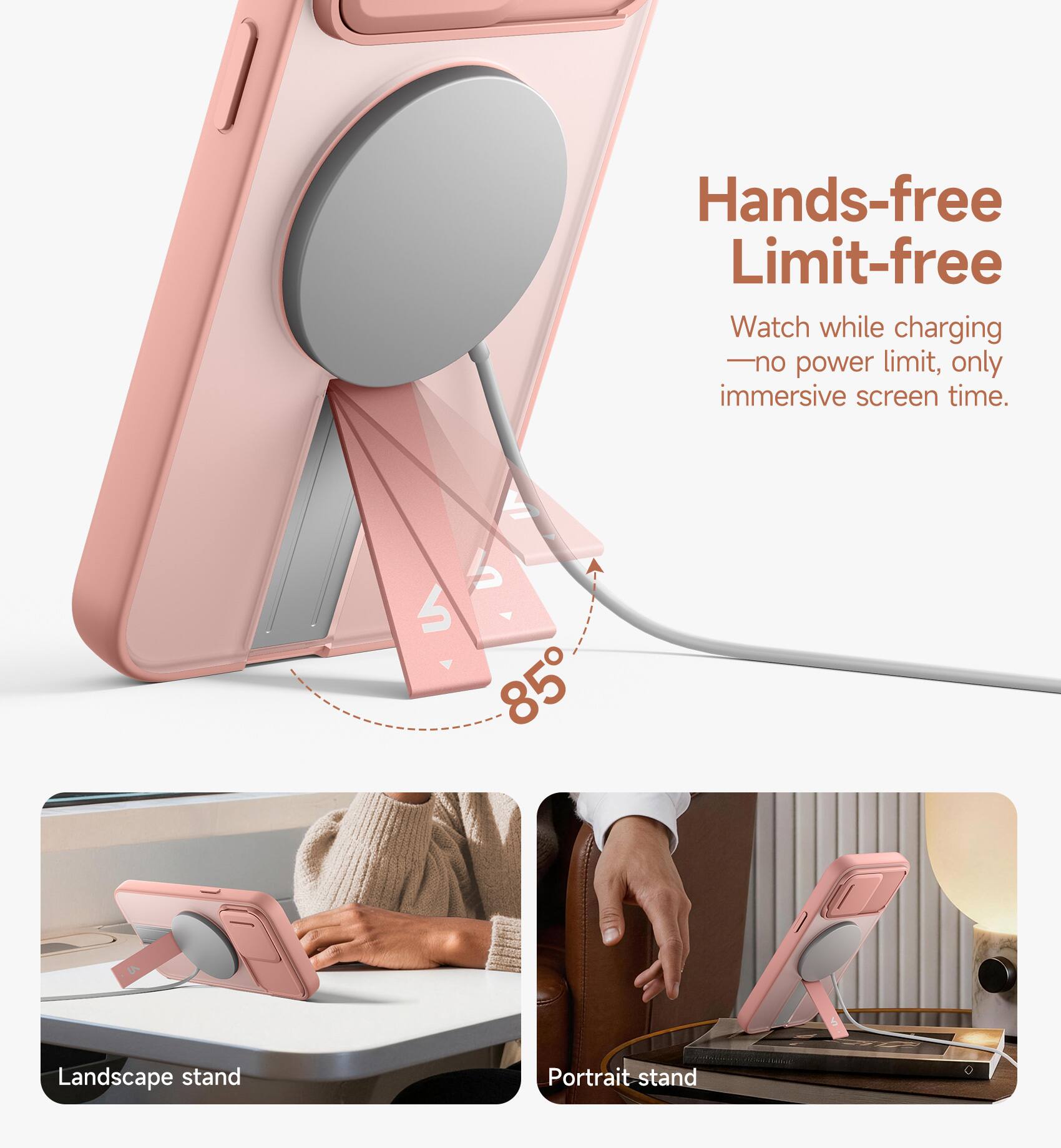 Hands-free Limit-free  
Watch while charging - no power limit, only immersive screen time.  
6 85 Landscape stand Portrait stand