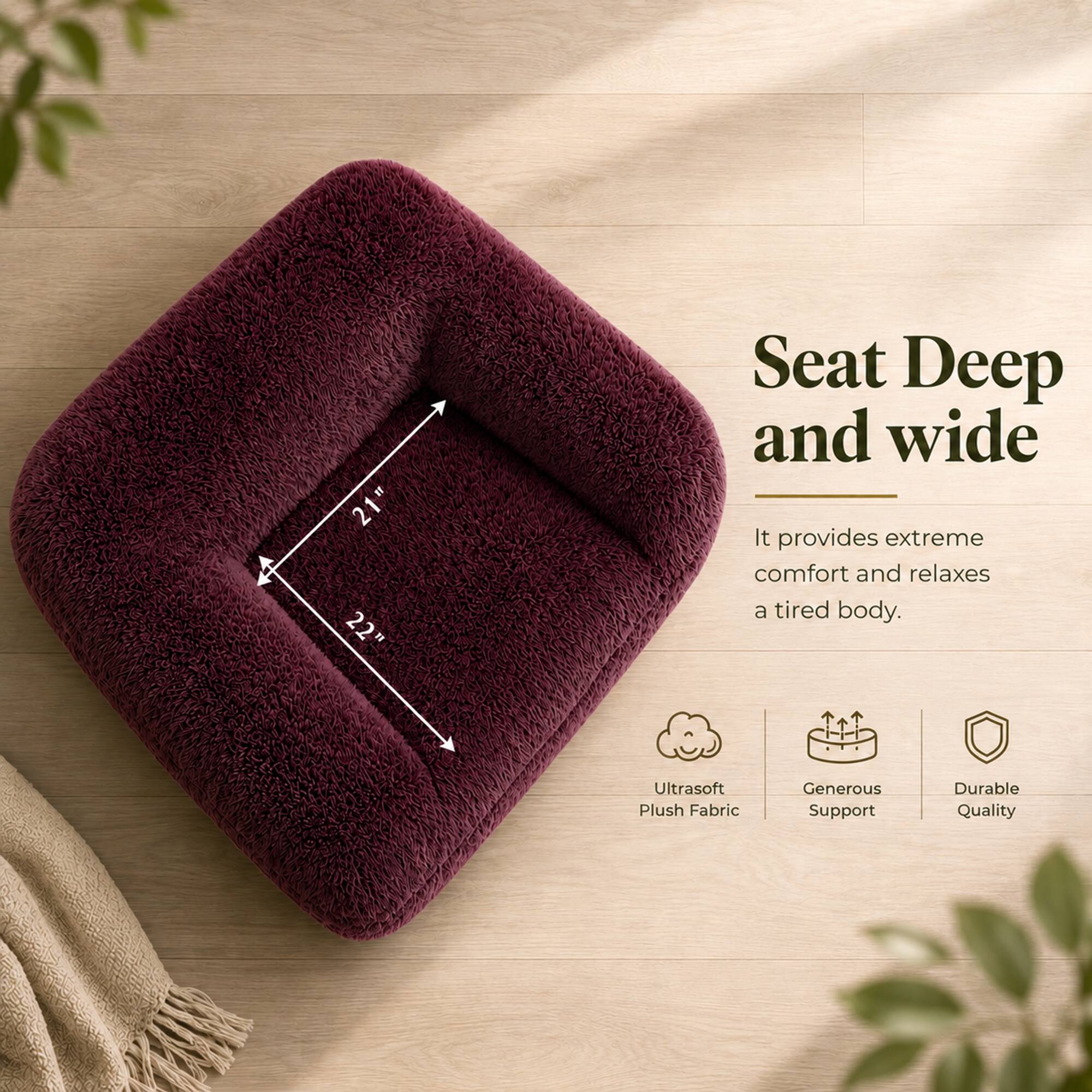 21" x 22" Seat Deep and Wide

It provides extreme comfort and relaxes a tired body.

- Ultrasoft Plush Fabric
- Generous Support
- Durable Quality