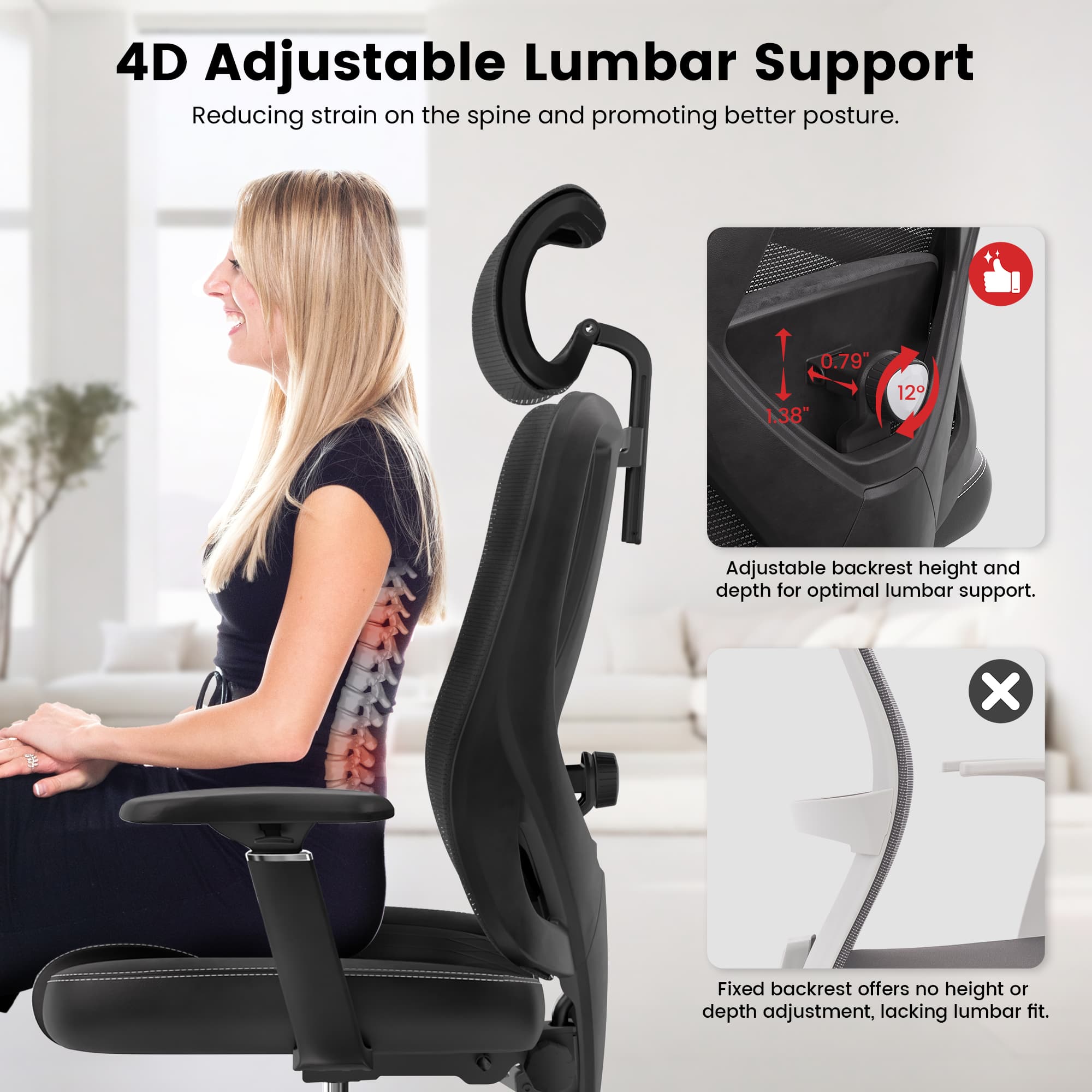 4D Adjustable Lumbar Support: Reducing strain on the spine and promoting better posture. 0.79 1.38" 12 Adjustable backrest height and depth for optimal lumbar support. x Fixed backrest offers no height or depth adjustment, lacking lumbar fit.