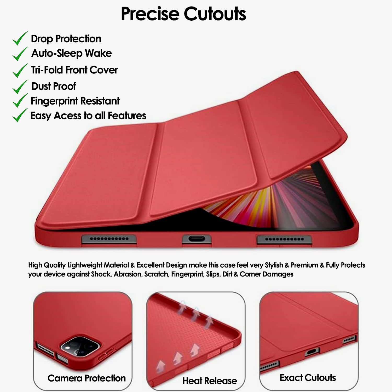 Precise Cutouts

- Drop Protection
- Auto-Sleep Wake
- Tri-Fold Front Cover
- Dust Proof
- Fingerprint Resistant
- Easy Access to all Features

High Quality Lightweight Material & Excellent Design make this case feel very Stylish & Premium & Fully Protects your device against Shock, Abrasion, Scratch, Fingerprint, Slips, Dirt & Corner Damages

Camera Protection
Heat Release
Exact Cutouts