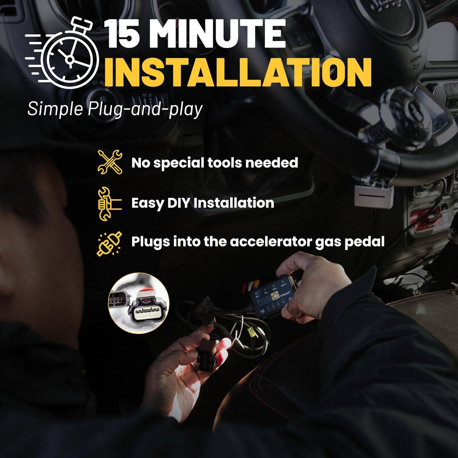 15 MINUTE INSTALLATION  
Simple Plug-and-play  

- No special tools needed  
- Easy DIY Installation  
- Plugs into the accelerator gas pedal