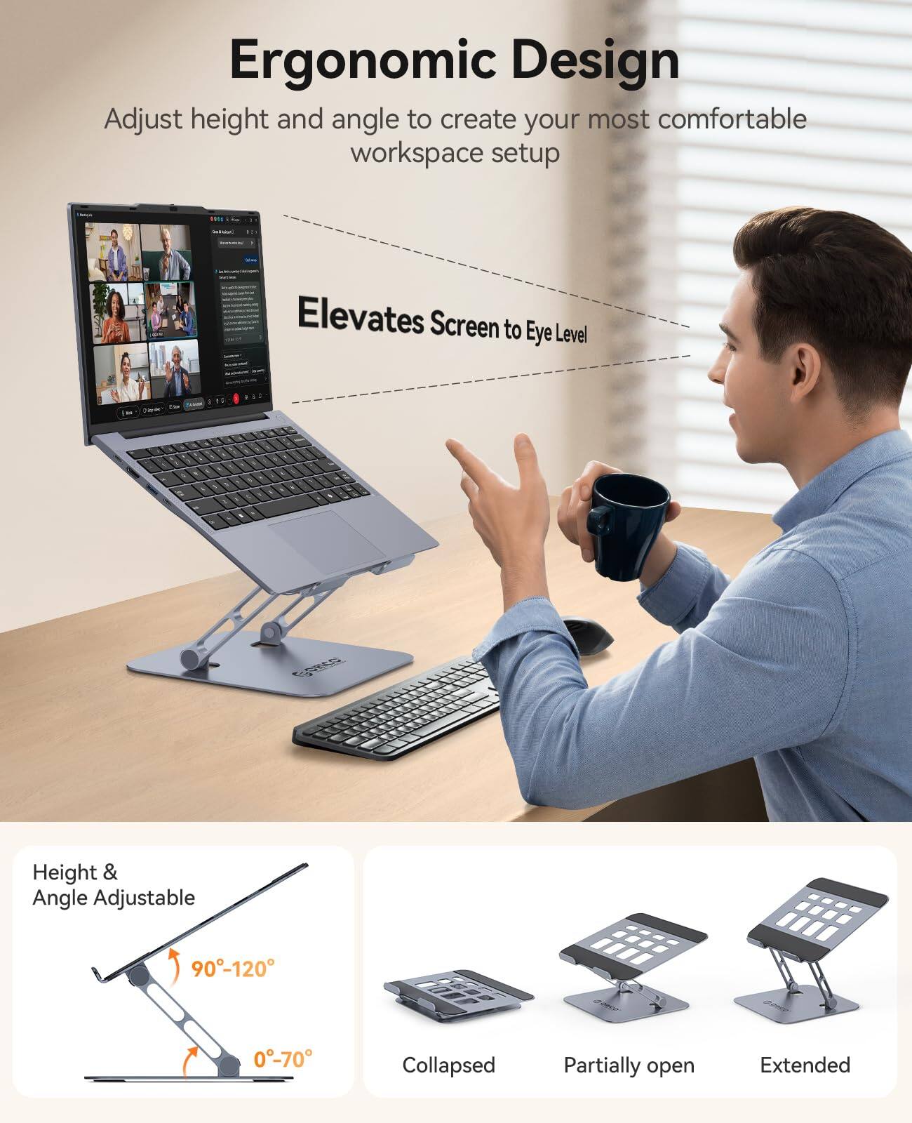 Ergonomic Design  
Adjust height and angle to create your most comfortable workspace setup  

Elevates Screen to Eye Level  

CORES  
Height & Angle Adjustable  
90°-120°  
0°-70°  

Collapsed  
Partially open  
Extended