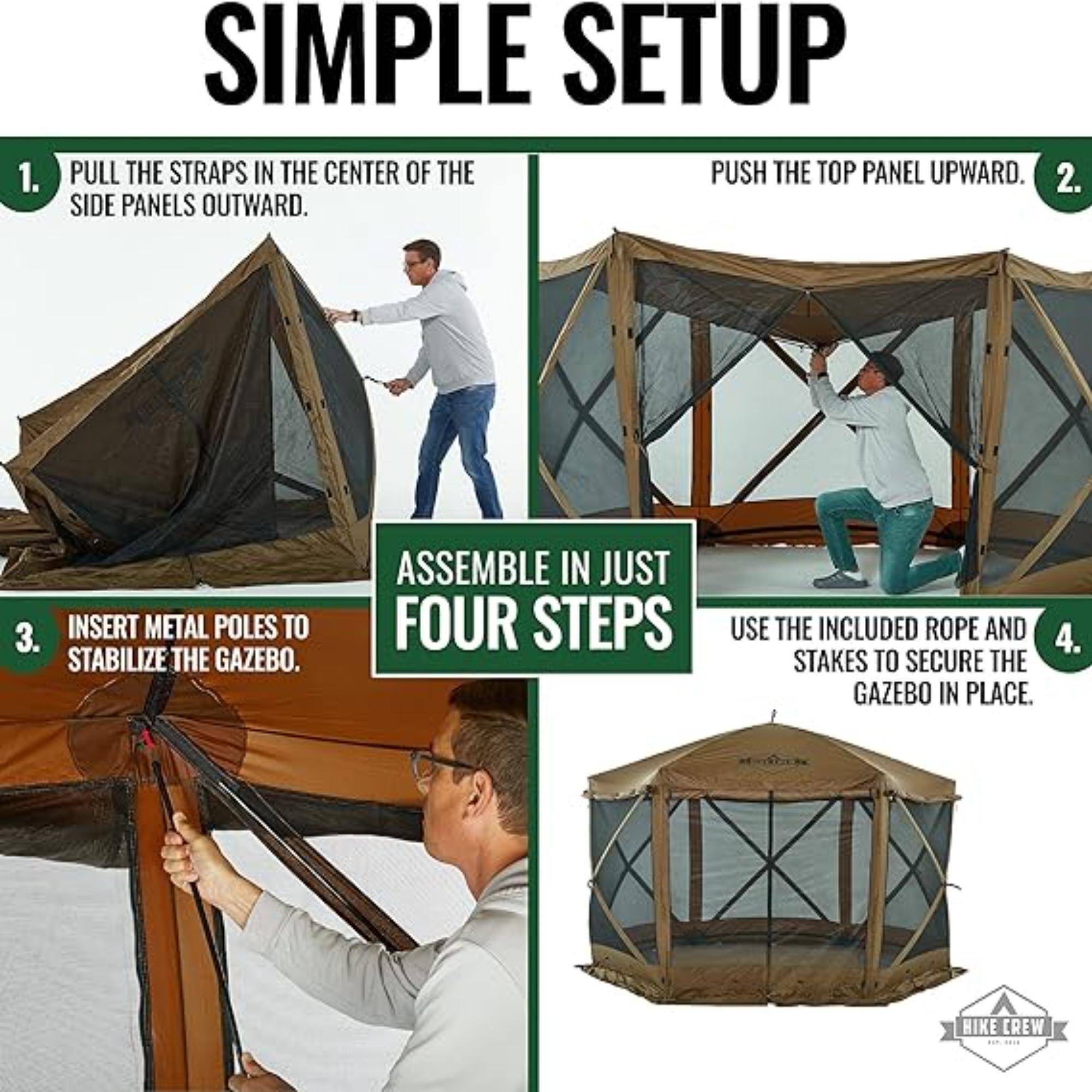 1. SIMPLE SETUP PULL THE STRAPS IN THE CENTER OF THE SIDE PANELS OUTWARD.
2. PUSH THE TOP PANEL UPWARD.
3. INSERT METAL POLES TO STABILIZE THE GAZEBO.
4. USE THE INCLUDED ROPE AND STAKES TO SECURE THE GAZEBO IN PLACE.
ASSEMBLE IN JUST FOUR STEPS HIKE CREW