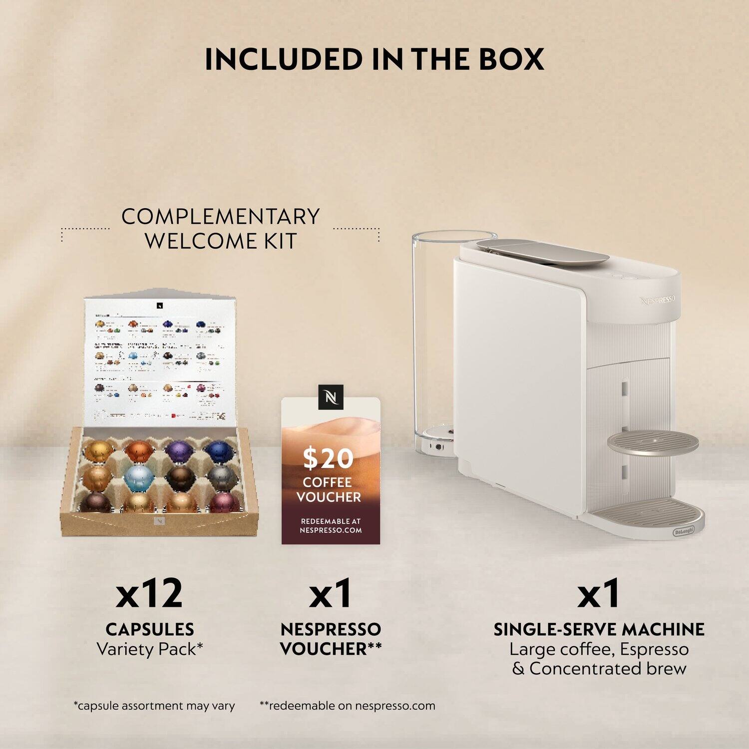 INCLUDED IN THE BOX

COMPLEMENTARY WELCOME KIT

- $20 COFFEE VOUCHER REDEEMABLE AT NESPRESSO.COM
- x12 CAPSULES Variety Pack* 
- x1 NESPRESSO VOUCHER**
- x1 SINGLE-SERVE MACHINE Large coffee, Espresso & Concentrated brew

*capsule assortment may vary
**redeemable on nespresso.com