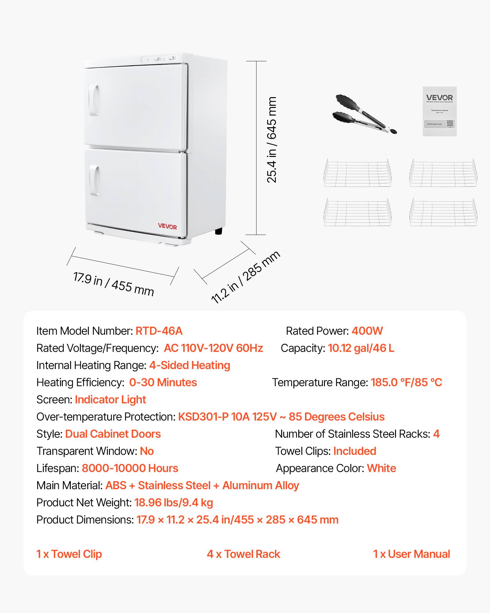 mm 645 in 25.4  
VEVOR  
VEVOR  
17.9 in / 455 mm  
mm 285 in 11.2  

Item Model Number: RTD-46A  
Rated Power: 400W  
Rated Voltage/Frequency: AC 110V-120V 60Hz  
Capacity: 10.12 gal/46L  
Internal Heating Range: 4-Sided Heating  
Heating Efficiency: 0-30 Minutes  
Temperature Range: 185.0 F/85 C  
Screen: Indicator Light  
Over-temperature Protection: KSD301-P 10A 125V 85 Degrees Celsius  
Style: Dual Cabinet Doors  
Number of Stainless Steel Racks: 4  
Transparent Window: No  
Towel Clips: Included  
Lifespan: 8000-10000 Hours  
Appearance Color: White  
Main Material: ABS + Stainless Steel + Aluminum Alloy  
Product Net Weight: 18.96 lbs/9.4 kg  
Product Dimensions: 17.9 x 11.