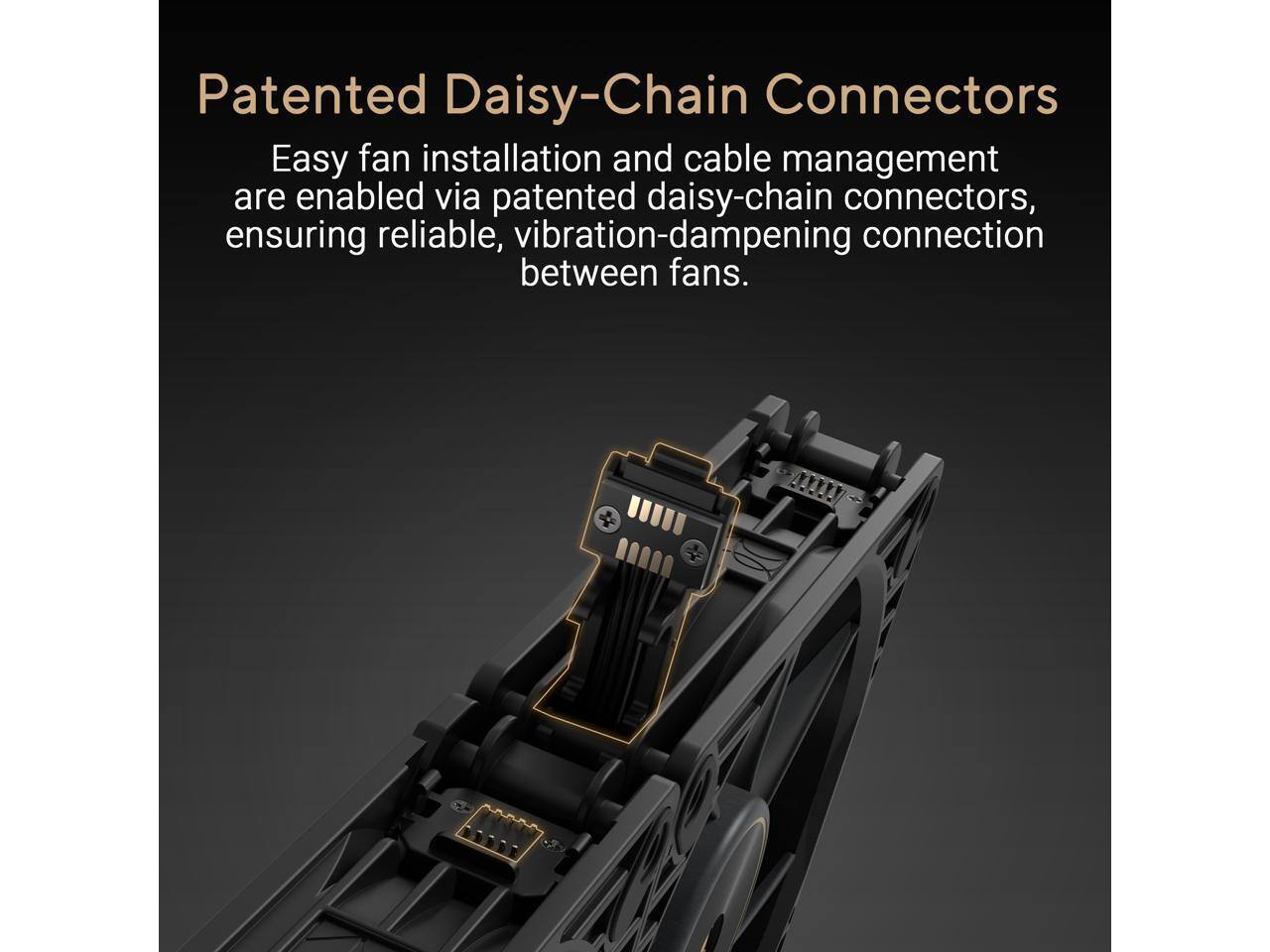 Patented Daisy-Chain Connectors

Easy fan installation and cable management are enabled via patented daisy-chain connectors, ensuring reliable, vibration-dampening connection between fans.