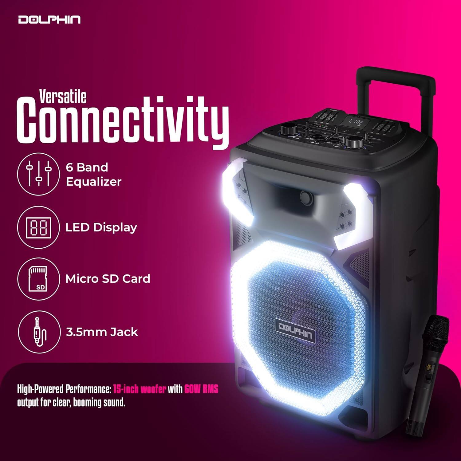 DOLPHIN Versatile Connectivity

- 6 Band Equalizer
- LED Display
- Micro SD Card
- 3.5mm Jack

DOLPHIN High-Powered Performance: 15-inch woofer with 60W RMS output for clear, booming sound.