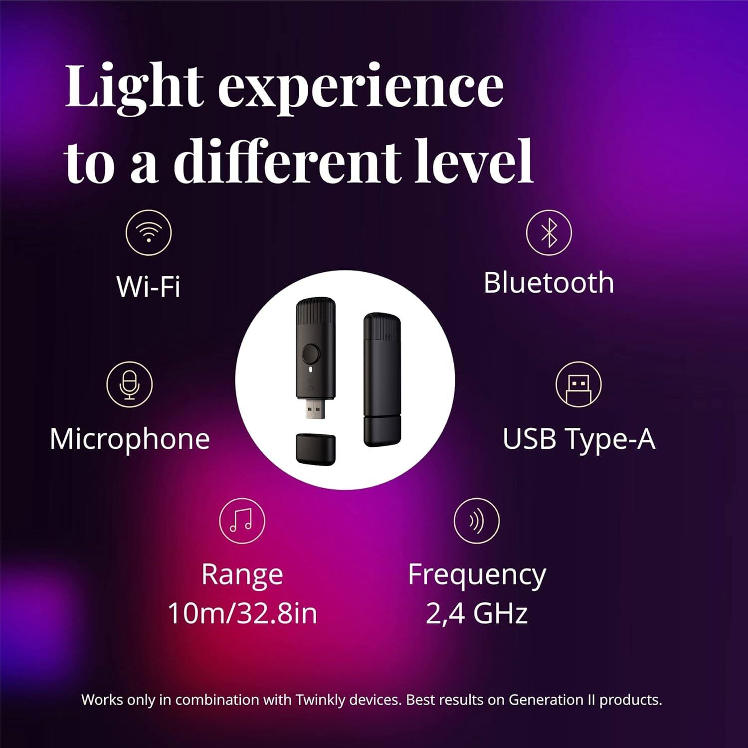 Light experience to a different level
Wi-Fi
Bluetooth
Microphone
USB Type-A
Range 10m/32.8in
Frequency 2,4 GHz
Works only in combination with Twinkly devices. Best results on Generation II products.