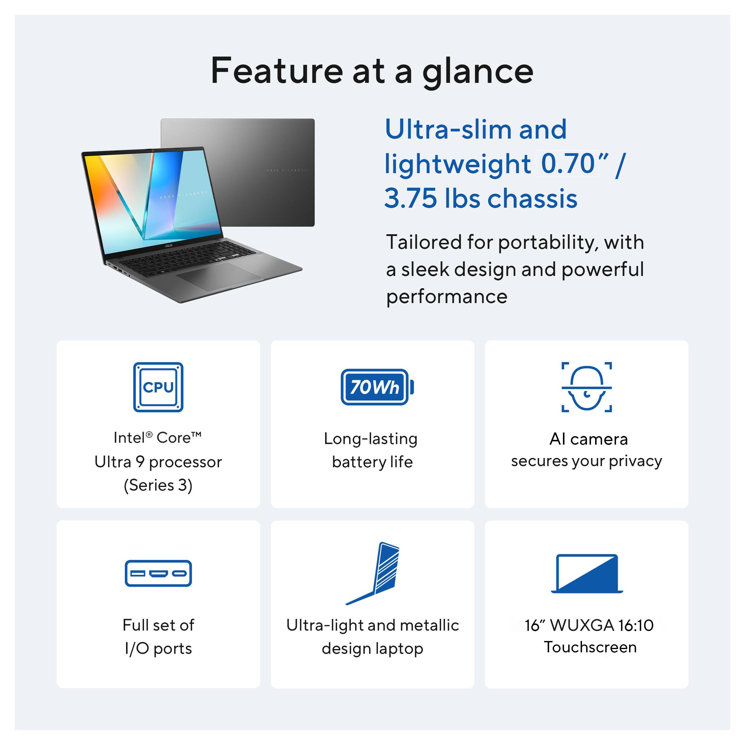 Feature at a glance

Ultra-slim and lightweight 0.70" / 3.75 lbs chassis

Tailored for portability, with a sleek design and powerful performance

CPU: Intel® Core™ Ultra 9 processor (Series 3)

70Wh: Long-lasting battery life

AI camera: Secures your privacy

Full set of I/O ports

Ultra-light and metallic design laptop

16" WUXGA 16:10 Touchscreen