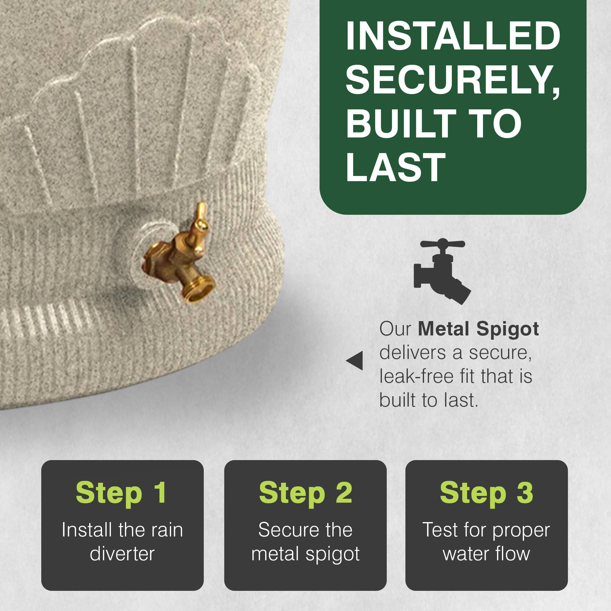 INSTALLED SECURELY, BUILT TO LAST

Our Metal Spigot delivers a secure, leak-free fit that is built to last.

Step 1: Install the rain diverter
Step 2: Secure the metal spigot
Step 3: Test for proper water flow