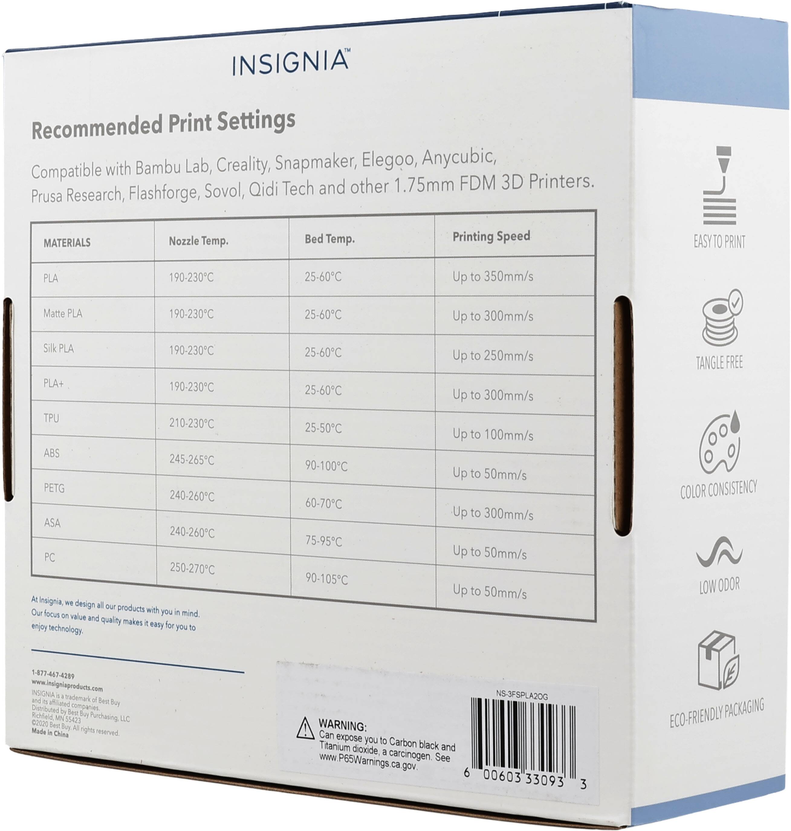 INSIGNIA Recommended Print Settings with Bambu Lab, Creality, Snapmaker, Elegoo, Anycubic, Compatible FDM 3D Printers. Sovol, Qidi Tech and other 1.75mm Prusa Research, Flashforge,

MATERIALS
Nozzle Temp. Bed Temp. Printing Speed
PLA 190-230°C 25-60°C Up to 350mm/s
Matte PLA 190-230°C 25-60°C Up to 300mm/s
Silk PLA 190-230°C 25-60°C Up to 250mm/s
PLA+ 190-230°C 25-60°C Up to 300mm/s
TPU 210-230°C 25-50°C Up to 100mm/s
ABS 245-265°C 90-100°C Up to 50mm/s
PETG 240-260°C 60-70°C Up to 3