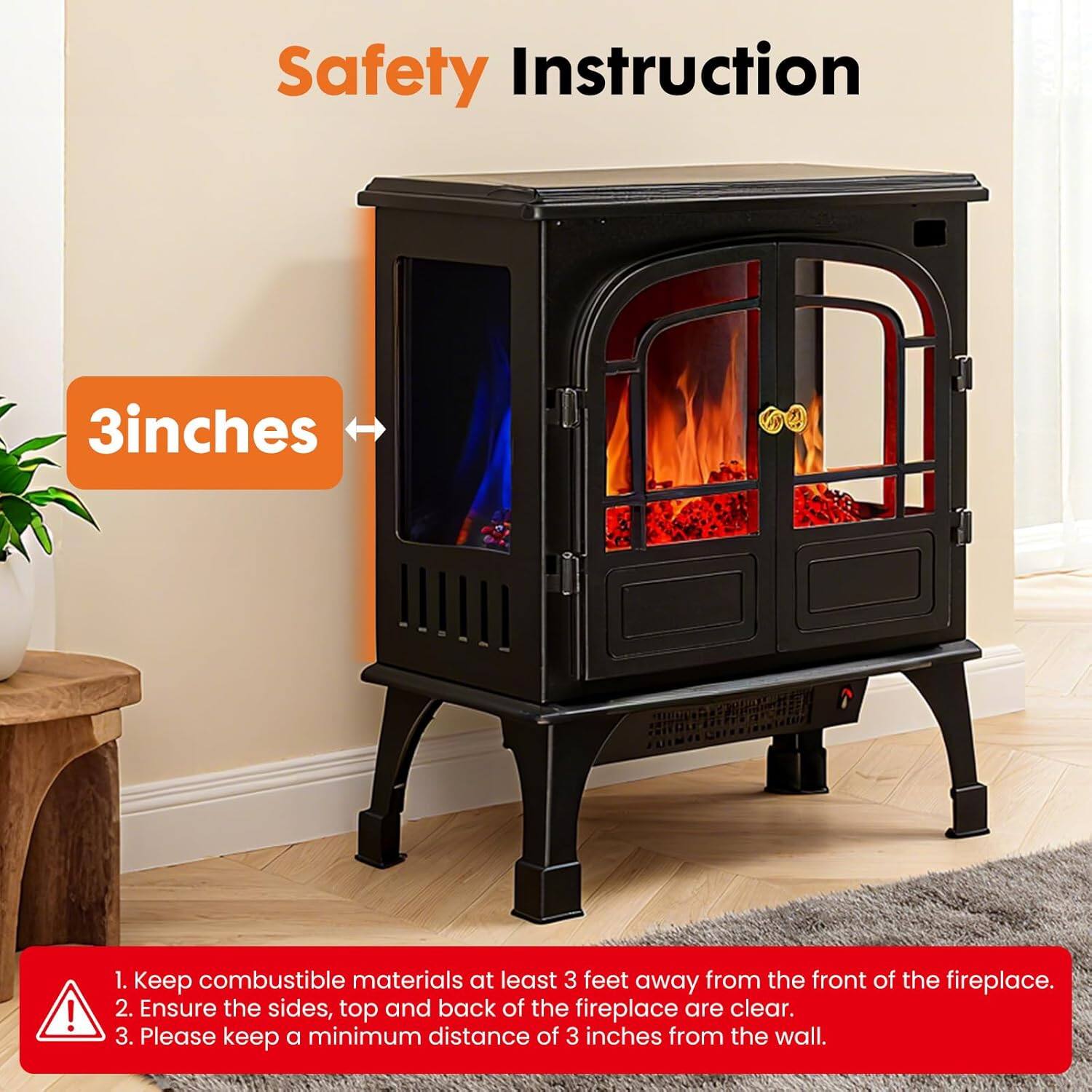 Safety Instruction

1. Keep combustible materials at least 3 feet away from the front of the fireplace.
2. Ensure the sides, top, and back of the fireplace are clear.
3. Please keep a minimum distance of 3 inches from the wall.