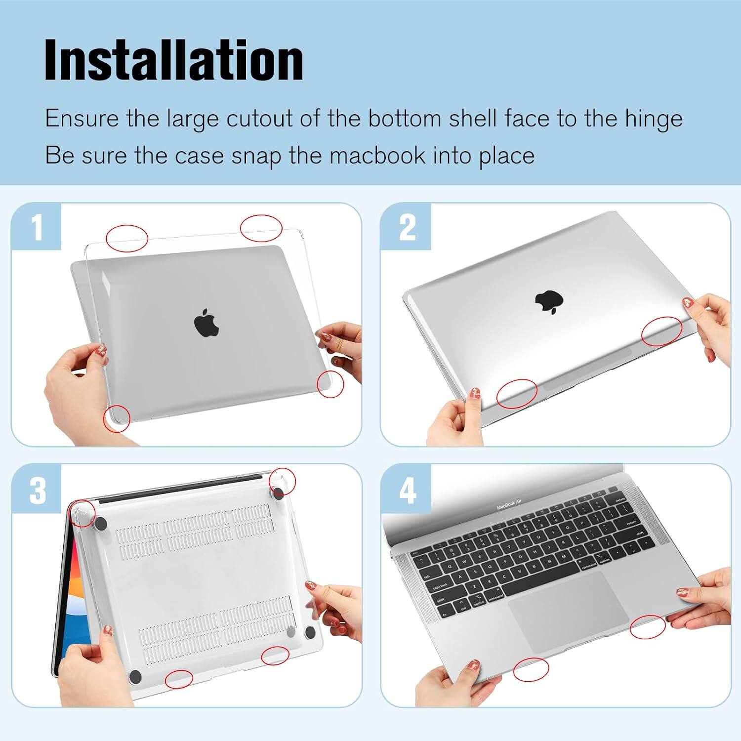 Installation  
Ensure the large cutout of the bottom shell face to the hinge  
Be sure the case snap the macbook into place