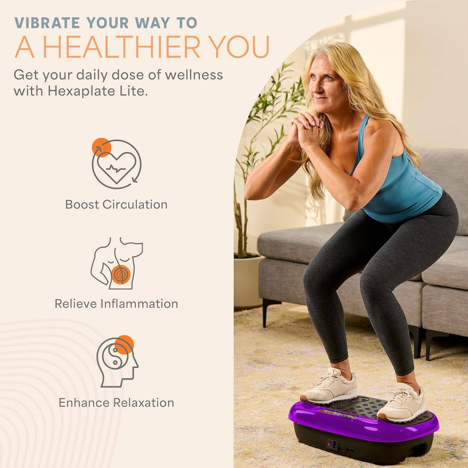 VIBRATE YOUR WAY TO A HEALTHIER YOU

Get your daily dose of wellness with Hexaplate Lite.

- Boost Circulation
- Relieve Inflammation
- Enhance Relaxation