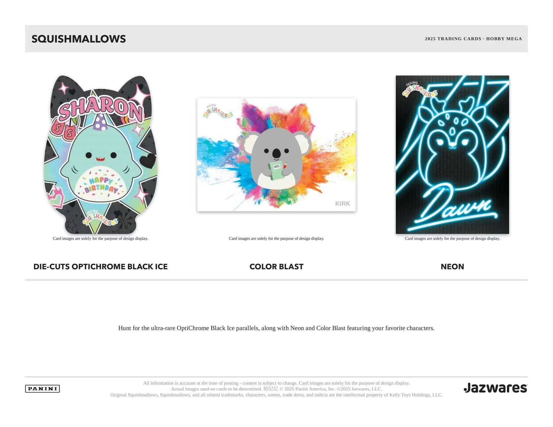 SQUISHMALLOWS  
2025 TRADING CARDS - HOBBY MEGA  

SHARON  
HAPPY BIRTHDAY  

DIE-CUTS OPTICHROME BLACK ICE  
COLOR BLAST  
NEON  

Card images are solely for the purpose of design display.  

Hunt for the ultra-rare OptiChrome Black Ice parallels, along with Neon and Color Blast featuring your favorite characters.  

All information is accurate at the time of posting - content is subject to change. Card images are solely for the purpose of design display. Actual images used on cards to be determined.  

©2025 Panini America, Inc. ©2025 Jazwares, LLC.  
Jazwares Original Squishmallows, Squishmallows, and all related trademarks, characters, names, trade dress, and indicia are the Intellectual property of Kelly Toys Holdings, LLC.