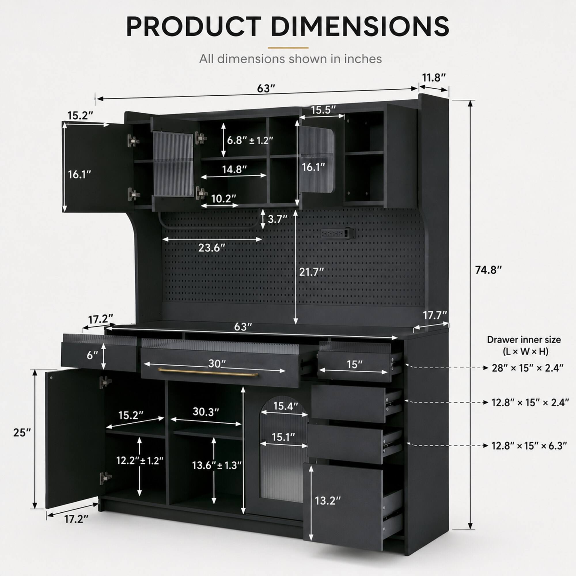 PRODUCT DIMENSIONS
All dimensions shown in inches

63"
11.8"
15.2"
15.5"
6.8" ± 1.2"
16.1"
14.8"
16.1"
10.2"
3.7"
23.6"
21.7"
74.8"
17.2" 6"
63" 30"
15"
17.7"
Drawer inner size (L X W X H) 28" X 15" X 2.4"
25"
15.2" 12.2" ± 1.2"
30.3" 13.6" 1.3"
15.4" 15.1"
12.8" X 15" X 2.4" 12.8" x 15" x 6.3"
13.2"