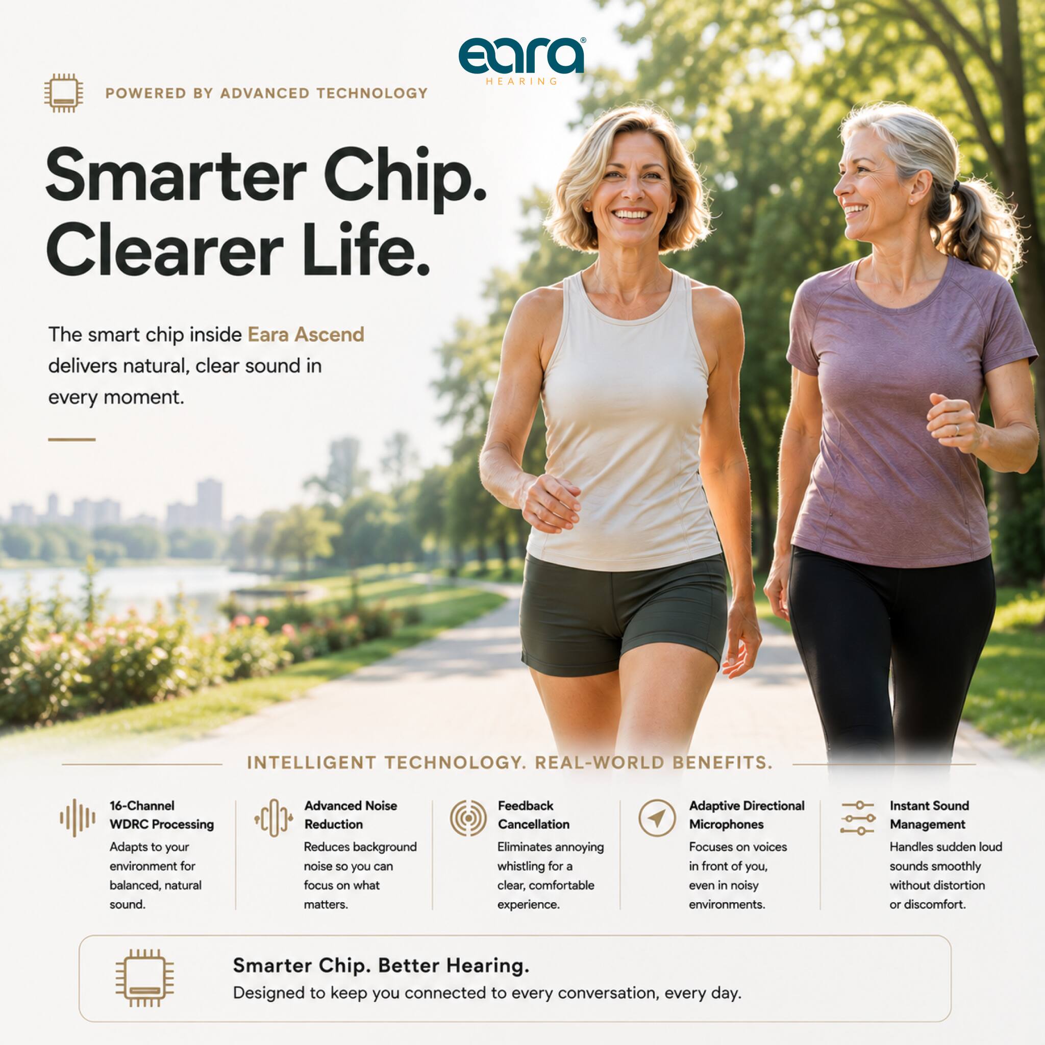 Eara HEARING POWERED BY ADVANCED TECHNOLOGY

Smarter Chip. Clearer Life.

The smart chip inside Eara Ascend delivers natural, clear sound in every moment.

INTELLIGENT TECHNOLOGY. REAL-WORLD BENEFITS.

16-Channel WDRC Processing Adapts to your environment for balanced, natural sound.
Advanced Noise Reduction Reduces background noise so you can focus on what matters.
Feedback Cancellation Eliminates annoying whistling for a clear, comfortable experience.
Adaptive Directional Microphones Focuses on voices in front of you, even in noisy environments.
Instant Sound Management Handles sudden loud sounds smoothly without distortion or discomfort.

Smarter Chip. Better Hearing. Designed to keep you connected to every conversation, every day.