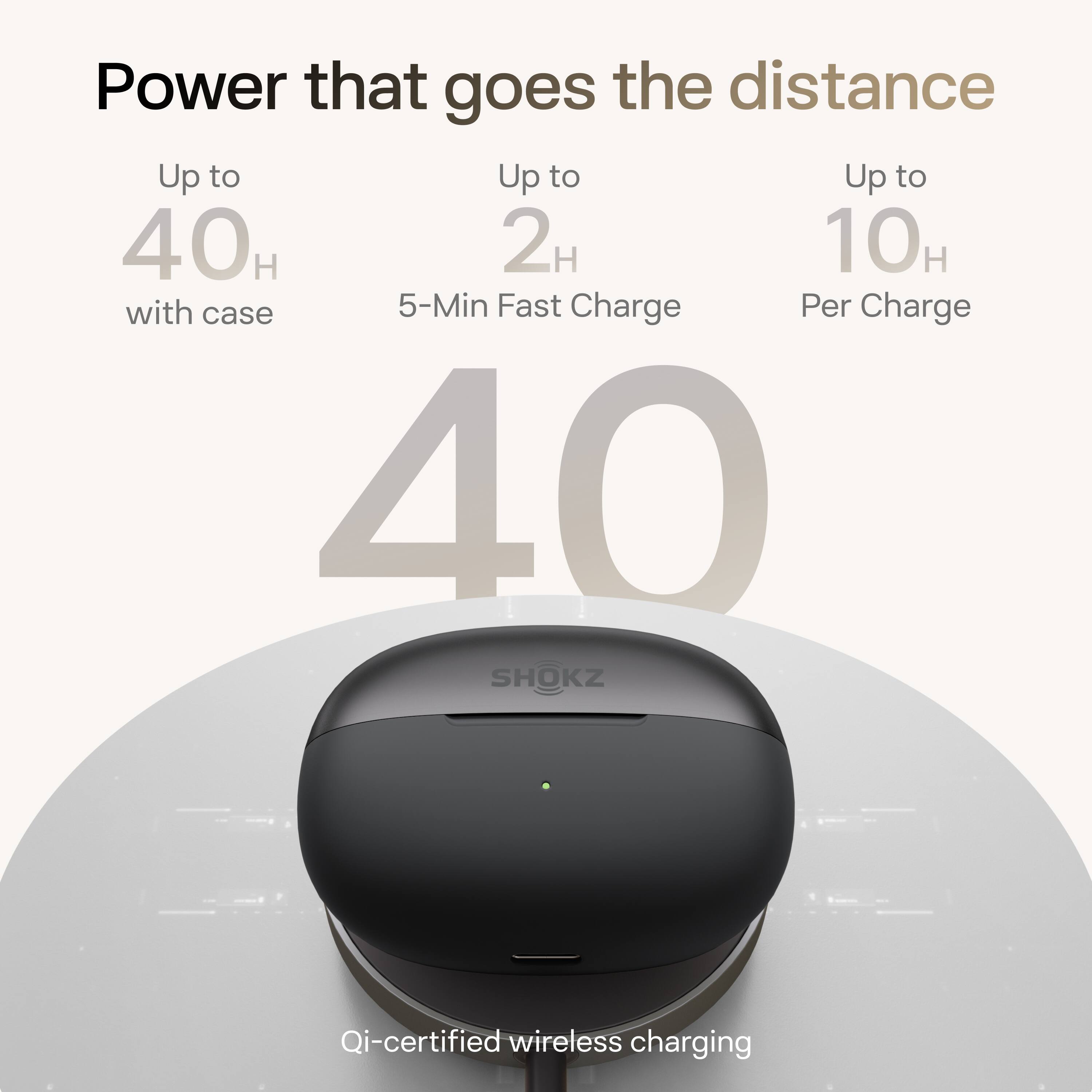 Power that goes the distance

Up to 40H with case
Up to 2H 5-Min Fast Charge
Up to 10H Per Charge

40

Qi-certified wireless charging