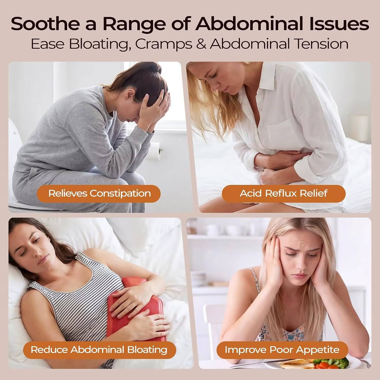 Soothe a Range of Abdominal Issues  
Ease Bloating, Cramps & Abdominal Tension

- Relieves Constipation
- Acid Reflux Relief
- Reduce Abdominal Bloating
- Improve Poor Appetite